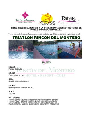 HOTEL RINCON DEL MONTERO Y LA OFICINA CONVENCIONES Y VISITANTES DE
                     PARRAS, COAHUILA, CONVOCAN A:

Todos los nadadores, ciclistas, corredores, triatletas y publico en general a participar en el

     TRIATLON RINCON DEL MONTERO




                                            BASES
LUGAR
Parras, Coahuila

SALIDA
Estanque de la Luz

META
Hotel Rincón del Montero.

FECHA
Domingo 16 de Octubre de 2011

HORA:
7:30 hrs.

DISTANCIAS:
Triatlón Sprint.- 750mts natación/20kms ciclismo/5kms carrera
Triatlón Corto.- 300 mts natación/10kms ciclismo/2.5k carrera
Duatlon Infantil.- 500 mts carrera/5kms ciclismo/500 mts carrera
 
