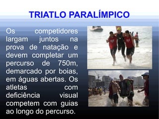 TRIATLO PARALÍMPICO
Os competidores
largam juntos na
prova de natação e
devem completar um
percurso de 750m,
demarcado por boias,
em águas abertas. Os
atletas com
deficiência visual
competem com guias
ao longo do percurso.
 