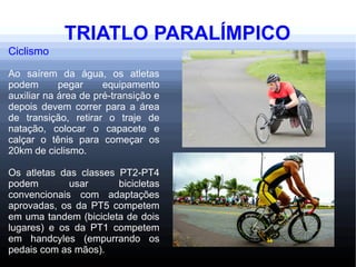 TRIATLO PARALÍMPICO
Ciclismo
Ao saírem da água, os atletas
podem pegar equipamento
auxiliar na área de pré-transição e
depois devem correr para a área
de transição, retirar o traje de
natação, colocar o capacete e
calçar o tênis para começar os
20km de ciclismo.
Os atletas das classes PT2-PT4
podem usar bicicletas
convencionais com adaptações
aprovadas, os da PT5 competem
em uma tandem (bicicleta de dois
lugares) e os da PT1 competem
em handcyles (empurrando os
pedais com as mãos).
 