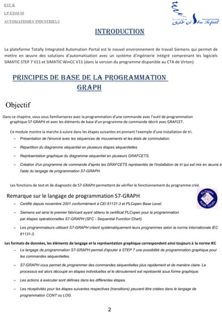 2
Introduction
La plateforme Totally Integrated Automation Portal est le nouvel environnement de travail Siemens qui permet de
mettre en œuvre des solutions d’automatisation avec un système d’ingénierie intégré comprenant les logiciels
SIMATIC STEP 7 V11 et SIMATIC WinCC V11 (dans la version du programme disponible au CTA de Virton).
Principes de base de la programmation
GRAPH
Objectif
Dans ce chapitre, vous vous familiariserez avec la programmation d'une commande avec l'outil de programmation
graphique S7-GRAPH et avec les éléments de base d'un programme de commande décrit avec GRAFCET.
Ce module montre la marche à suivre dans les étapes suivantes en prenant l'exemple d'une installation de tri.
– Présentation de l'énoncé avec les séquences de mouvements et les états de commutation.
– Répartition du diagramme séquentiel en plusieurs étapes séquentielles.
– Représentation graphique du diagramme séquentiel en plusieurs GRAFCETS.
– Création d'un programme de commande d'après les GRAFCETS représentés de l'installation de tri qui est mis en œuvre à
l'aide du langage de programmation S7-GRAPH.
Les fonctions de test et de diagnostic de S7-GRAPH permettent de vérifier le fonctionnement du programme créé.
Remarque sur le langage de programmation S7-GRAPH
– Certifié depuis novembre 2001 conformément à CEI 61131-3 et PLCopen Base Level.
– Siemens est ainsi le premier fabricant ayant obtenu le certificat PLCopen pour la programmation
par étapes opérationnelles S7-GRAPH (SFC - Sequential Function Chart).
– Les programmateurs utilisant S7-GRAPH créent systématiquement leurs programmes selon la norme internationale IEC
61131-3.
Les formats de données, les éléments de langage et la représentation graphique correspondent ainsi toujours à la norme IEC
– Le langage de programmation S7-GRAPH permet d'ajouter à STEP 7 une possibilité de programmation graphique pour
les commandes séquentielles.
– S7-GRAPH vous permet de programmer des commandes séquentielles plus rapidement et de manière claire. Le
processus est alors découpé en étapes individuelles et le déroulement est représenté sous forme graphique.
– Les actions à exécuter sont définies dans les différentes étapes.
– Les réceptivités pour les étapes suivantes respectives (transitions) peuvent être créées dans le langage de
programmation CONT ou LOG.
 