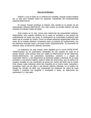 Generalidades
Debido a que el suelo es un material tan complejo, ninguna prueba bastará
por si sola para estudiar todos los aspectos importantes del comportamiento
esfuerzo-deformación.
El ensayo Triaxial constituye el método más versátil en el estudio de las
propiedades esfuerzo-deformación. Con este ensayo es posible obtener una gran
variedad de estados reales de carga.
Esta prueba es la más común para determinar las propiedades esfuerzo-
deformación. Una muestra cilíndrica de un suelo es sometida a una presión de
confinamiento en todas sus caras. A continuación se incrementa el esfuerzo axial
hasta que la muestra se rompe. Como no existen esfuerzos tangenciales sobre las
caras de la muestra cilíndrica, el esfuerzo axial y la presión de confinamiento, son
los esfuerzos principal mayor y principal menor respectivamente. Al incremento de
esfuerzo axial, se denomina esfuerzo desviador.
La realización de este ensayo viene regulada por la norma ASTM D4767
“Determinación de los parámetros resistentes de una muestra de suelo en el
equipo triaxial”. Este ensayo tiene por objeto la determinación de las relaciones
tensión-deformación, los parámetros resistentes, cohesión c y ángulo de
rozamiento interno f y las trayectorias de tensiones totales y efectivas de un suelo
sometido a una presión externa, igual en todas las direcciones, que se aplica a la
muestra envuelta en una membrana de goma por medio del fluido que lo rodea.
Este ensayo suele realizarse sobre tres muestras de un mismo suelo, saturadas y
sometidas cada una de ellas a una tensión efectiva diferente, en un gráfico se
dibujan los círculos de Mohr que representan los esfuerzos de rotura de cada
muestra y trazando una tangente o envolvente a éstos, se determinan los
parámetros f y c del suelo.
 