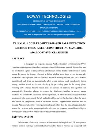 TRIAXIAL ACCELEROMETER-BASED FALL DETECTION
METHOD USING A SELF-CONSTRUCTING CASCADEADABOOST-SVM CLASSIFIER
ABSTRACT
In this paper, we propose a cascade-AdaBoost support vector machine (SVM)
classifier to complete the triaxial accelerometer-based fall detection method. The method uses
the acceleration signals of daily activities of volunteers from a database and calculates feature
values. By taking the feature values of a sliding window as an input vector, the cascadeAdaBoost-SVM algorithm can self-construct based on training vectors, and the AdaBoost
algorithm of each layer can automatically select several optimal weak classifiers to form a
strong classifier, which accelerates effectively the processing speed in the testing phase,
requiring only selected features rather than all features. In addition, the algorithm can
automatically determine whether to replace the AdaBoost classifier by support vector
machine. We used the UCI database for the experiment, in which the triaxial accelerometers
are, respectively, worn around the left and right ankles, and on the chest as well as the waist.
The results are compared to those of the neural network, support vector machine, and the
cascade-AdaBoost classifier. The experimental results show that the triaxial accelerometers
around the chest and waist produce optimal results, and our proposed method has the highest
accuracy rate and detection rate as well as the lowest false alarm rate.

EXISTING SYSTEM
Falls are one of the most common adverse events in hospitals and fall management
remains a major challenge in the medical care quality. Falls in patients are associated with

 