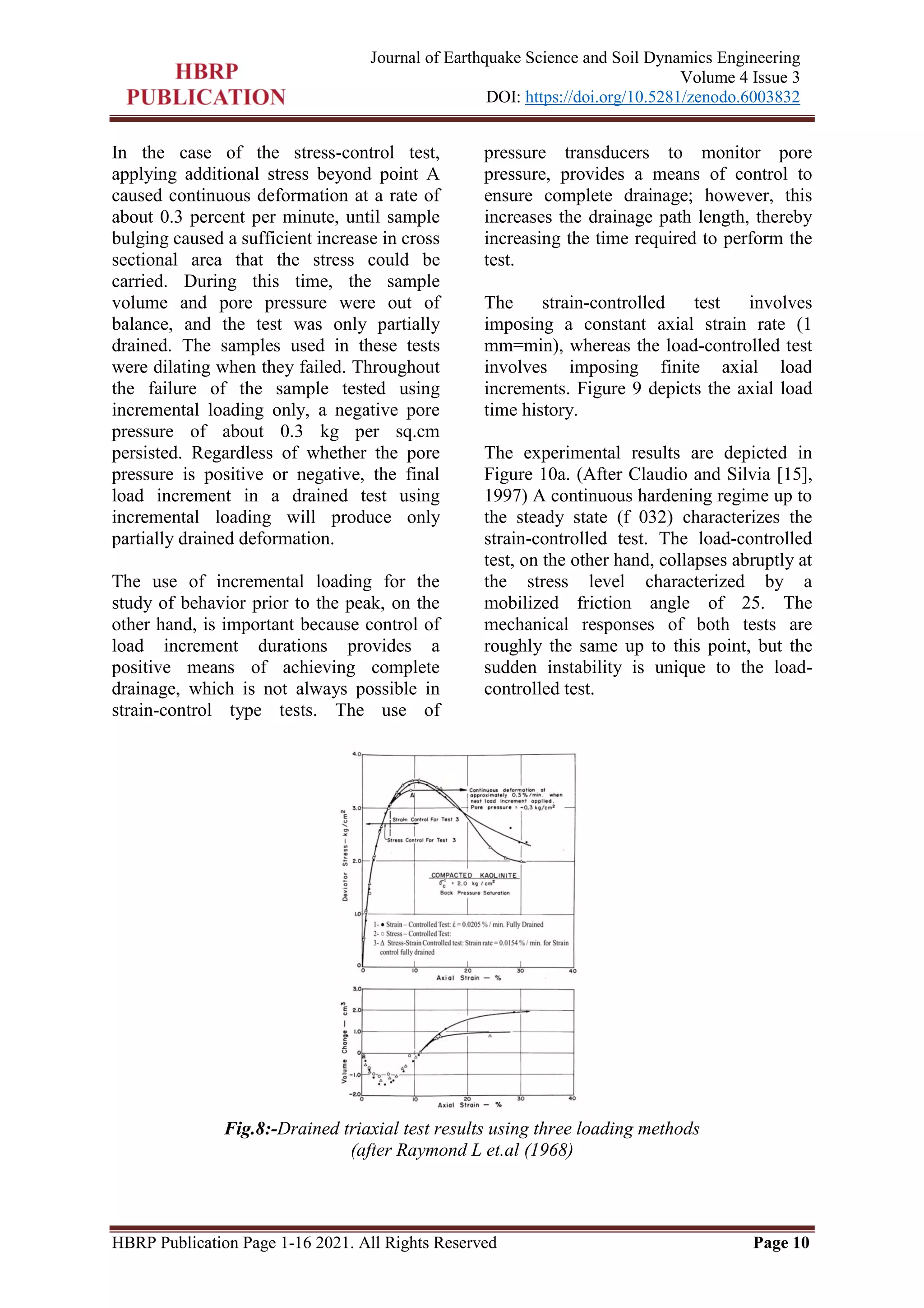 HBRP Publication Page 1-16 2021. All Rights Reserved Page 10
Journal of Earthquake Science and Soil Dynamics Engineering
Volume 4 Issue 3
DOI: https://doi.org/10.5281/zenodo.6003832
In the case of the stress-control test,
applying additional stress beyond point A
caused continuous deformation at a rate of
about 0.3 percent per minute, until sample
bulging caused a sufficient increase in cross
sectional area that the stress could be
carried. During this time, the sample
volume and pore pressure were out of
balance, and the test was only partially
drained. The samples used in these tests
were dilating when they failed. Throughout
the failure of the sample tested using
incremental loading only, a negative pore
pressure of about 0.3 kg per sq.cm
persisted. Regardless of whether the pore
pressure is positive or negative, the final
load increment in a drained test using
incremental loading will produce only
partially drained deformation.
The use of incremental loading for the
study of behavior prior to the peak, on the
other hand, is important because control of
load increment durations provides a
positive means of achieving complete
drainage, which is not always possible in
strain-control type tests. The use of
pressure transducers to monitor pore
pressure, provides a means of control to
ensure complete drainage; however, this
increases the drainage path length, thereby
increasing the time required to perform the
test.
The strain-controlled test involves
imposing a constant axial strain rate (1
mm=min), whereas the load-controlled test
involves imposing finite axial load
increments. Figure 9 depicts the axial load
time history.
The experimental results are depicted in
Figure 10a. (After Claudio and Silvia [15],
1997) A continuous hardening regime up to
the steady state (f 032) characterizes the
strain-controlled test. The load-controlled
test, on the other hand, collapses abruptly at
the stress level characterized by a
mobilized friction angle of 25. The
mechanical responses of both tests are
roughly the same up to this point, but the
sudden instability is unique to the load-
controlled test.
Fig.8:-Drained triaxial test results using three loading methods
(after Raymond L et.al (1968)
 