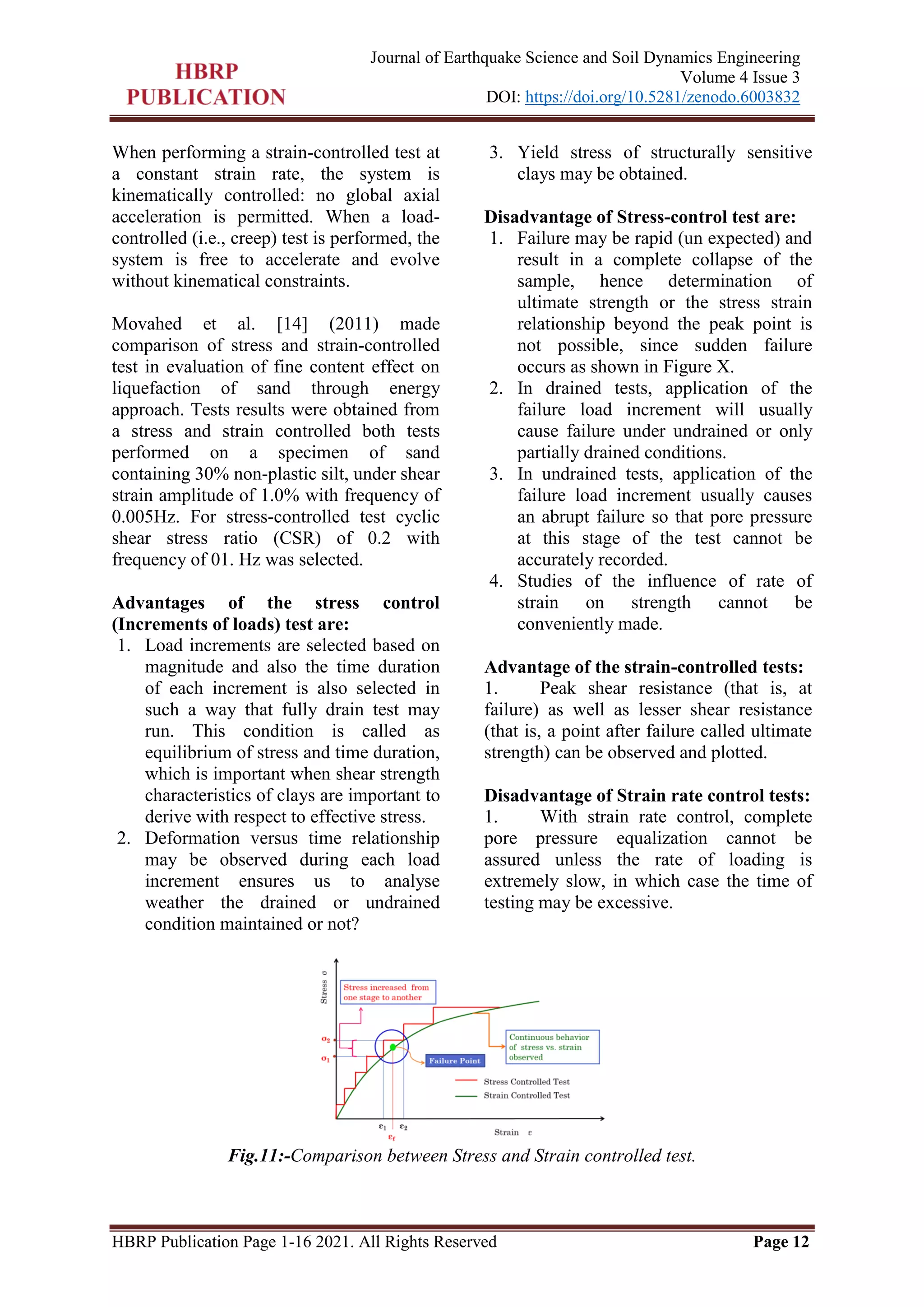 HBRP Publication Page 1-16 2021. All Rights Reserved Page 12
Journal of Earthquake Science and Soil Dynamics Engineering
Volume 4 Issue 3
DOI: https://doi.org/10.5281/zenodo.6003832
When performing a strain-controlled test at
a constant strain rate, the system is
kinematically controlled: no global axial
acceleration is permitted. When a load-
controlled (i.e., creep) test is performed, the
system is free to accelerate and evolve
without kinematical constraints.
Movahed et al. [14] (2011) made
comparison of stress and strain-controlled
test in evaluation of fine content effect on
liquefaction of sand through energy
approach. Tests results were obtained from
a stress and strain controlled both tests
performed on a specimen of sand
containing 30% non-plastic silt, under shear
strain amplitude of 1.0% with frequency of
0.005Hz. For stress-controlled test cyclic
shear stress ratio (CSR) of 0.2 with
frequency of 01. Hz was selected.
Advantages of the stress control
(Increments of loads) test are:
1. Load increments are selected based on
magnitude and also the time duration
of each increment is also selected in
such a way that fully drain test may
run. This condition is called as
equilibrium of stress and time duration,
which is important when shear strength
characteristics of clays are important to
derive with respect to effective stress.
2. Deformation versus time relationship
may be observed during each load
increment ensures us to analyse
weather the drained or undrained
condition maintained or not?
3. Yield stress of structurally sensitive
clays may be obtained.
Disadvantage of Stress-control test are:
1. Failure may be rapid (un expected) and
result in a complete collapse of the
sample, hence determination of
ultimate strength or the stress strain
relationship beyond the peak point is
not possible, since sudden failure
occurs as shown in Figure X.
2. In drained tests, application of the
failure load increment will usually
cause failure under undrained or only
partially drained conditions.
3. In undrained tests, application of the
failure load increment usually causes
an abrupt failure so that pore pressure
at this stage of the test cannot be
accurately recorded.
4. Studies of the influence of rate of
strain on strength cannot be
conveniently made.
Advantage of the strain-controlled tests:
1. Peak shear resistance (that is, at
failure) as well as lesser shear resistance
(that is, a point after failure called ultimate
strength) can be observed and plotted.
Disadvantage of Strain rate control tests:
1. With strain rate control, complete
pore pressure equalization cannot be
assured unless the rate of loading is
extremely slow, in which case the time of
testing may be excessive.
Fig.11:-Comparison between Stress and Strain controlled test.
 