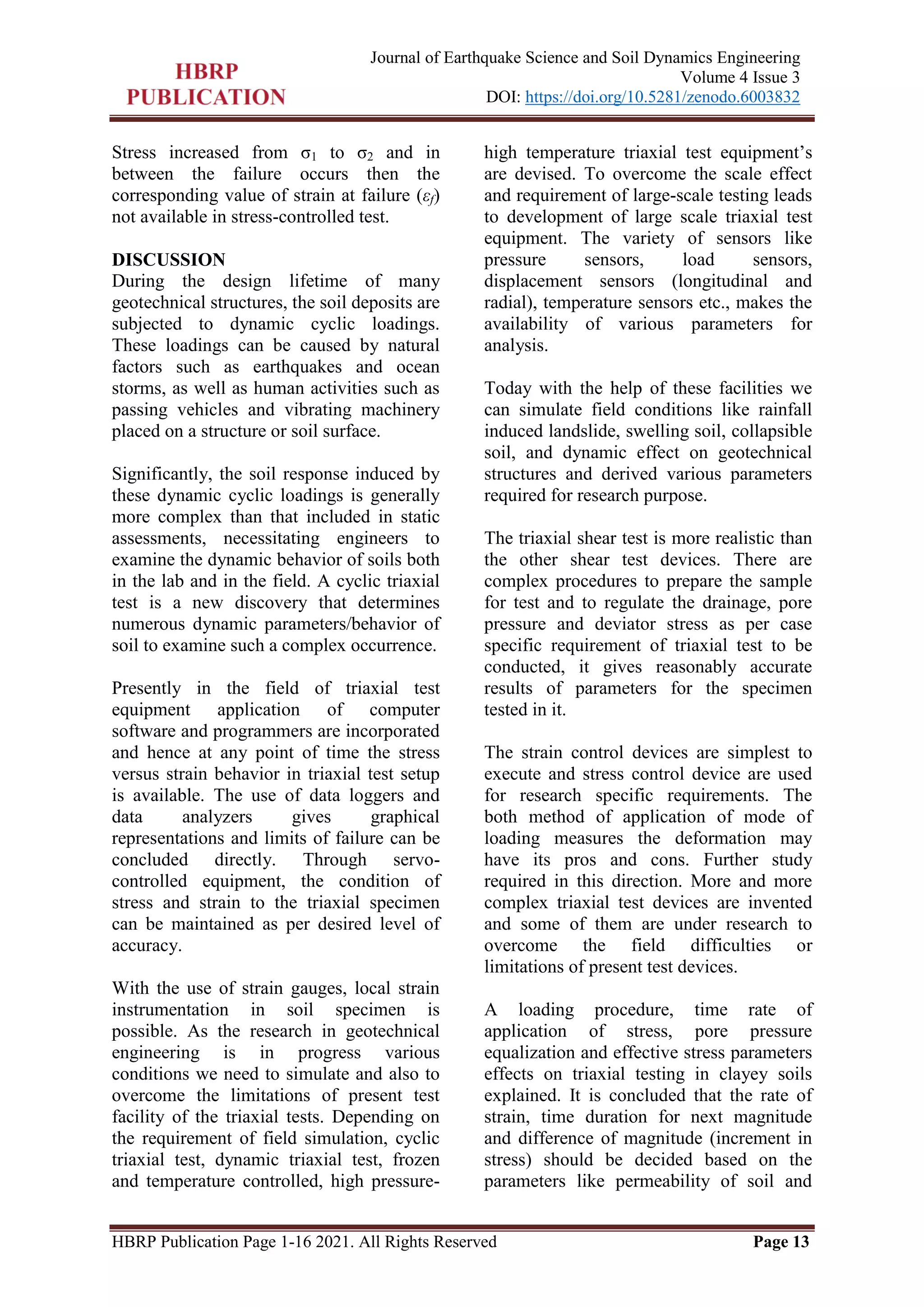 HBRP Publication Page 1-16 2021. All Rights Reserved Page 13
Journal of Earthquake Science and Soil Dynamics Engineering
Volume 4 Issue 3
DOI: https://doi.org/10.5281/zenodo.6003832
Stress increased from σ1 to σ2 and in
between the failure occurs then the
corresponding value of strain at failure (εf)
not available in stress-controlled test.
DISCUSSION
During the design lifetime of many
geotechnical structures, the soil deposits are
subjected to dynamic cyclic loadings.
These loadings can be caused by natural
factors such as earthquakes and ocean
storms, as well as human activities such as
passing vehicles and vibrating machinery
placed on a structure or soil surface.
Significantly, the soil response induced by
these dynamic cyclic loadings is generally
more complex than that included in static
assessments, necessitating engineers to
examine the dynamic behavior of soils both
in the lab and in the field. A cyclic triaxial
test is a new discovery that determines
numerous dynamic parameters/behavior of
soil to examine such a complex occurrence.
Presently in the field of triaxial test
equipment application of computer
software and programmers are incorporated
and hence at any point of time the stress
versus strain behavior in triaxial test setup
is available. The use of data loggers and
data analyzers gives graphical
representations and limits of failure can be
concluded directly. Through servo-
controlled equipment, the condition of
stress and strain to the triaxial specimen
can be maintained as per desired level of
accuracy.
With the use of strain gauges, local strain
instrumentation in soil specimen is
possible. As the research in geotechnical
engineering is in progress various
conditions we need to simulate and also to
overcome the limitations of present test
facility of the triaxial tests. Depending on
the requirement of field simulation, cyclic
triaxial test, dynamic triaxial test, frozen
and temperature controlled, high pressure-
high temperature triaxial test equipment’s
are devised. To overcome the scale effect
and requirement of large-scale testing leads
to development of large scale triaxial test
equipment. The variety of sensors like
pressure sensors, load sensors,
displacement sensors (longitudinal and
radial), temperature sensors etc., makes the
availability of various parameters for
analysis.
Today with the help of these facilities we
can simulate field conditions like rainfall
induced landslide, swelling soil, collapsible
soil, and dynamic effect on geotechnical
structures and derived various parameters
required for research purpose.
The triaxial shear test is more realistic than
the other shear test devices. There are
complex procedures to prepare the sample
for test and to regulate the drainage, pore
pressure and deviator stress as per case
specific requirement of triaxial test to be
conducted, it gives reasonably accurate
results of parameters for the specimen
tested in it.
The strain control devices are simplest to
execute and stress control device are used
for research specific requirements. The
both method of application of mode of
loading measures the deformation may
have its pros and cons. Further study
required in this direction. More and more
complex triaxial test devices are invented
and some of them are under research to
overcome the field difficulties or
limitations of present test devices.
A loading procedure, time rate of
application of stress, pore pressure
equalization and effective stress parameters
effects on triaxial testing in clayey soils
explained. It is concluded that the rate of
strain, time duration for next magnitude
and difference of magnitude (increment in
stress) should be decided based on the
parameters like permeability of soil and
 