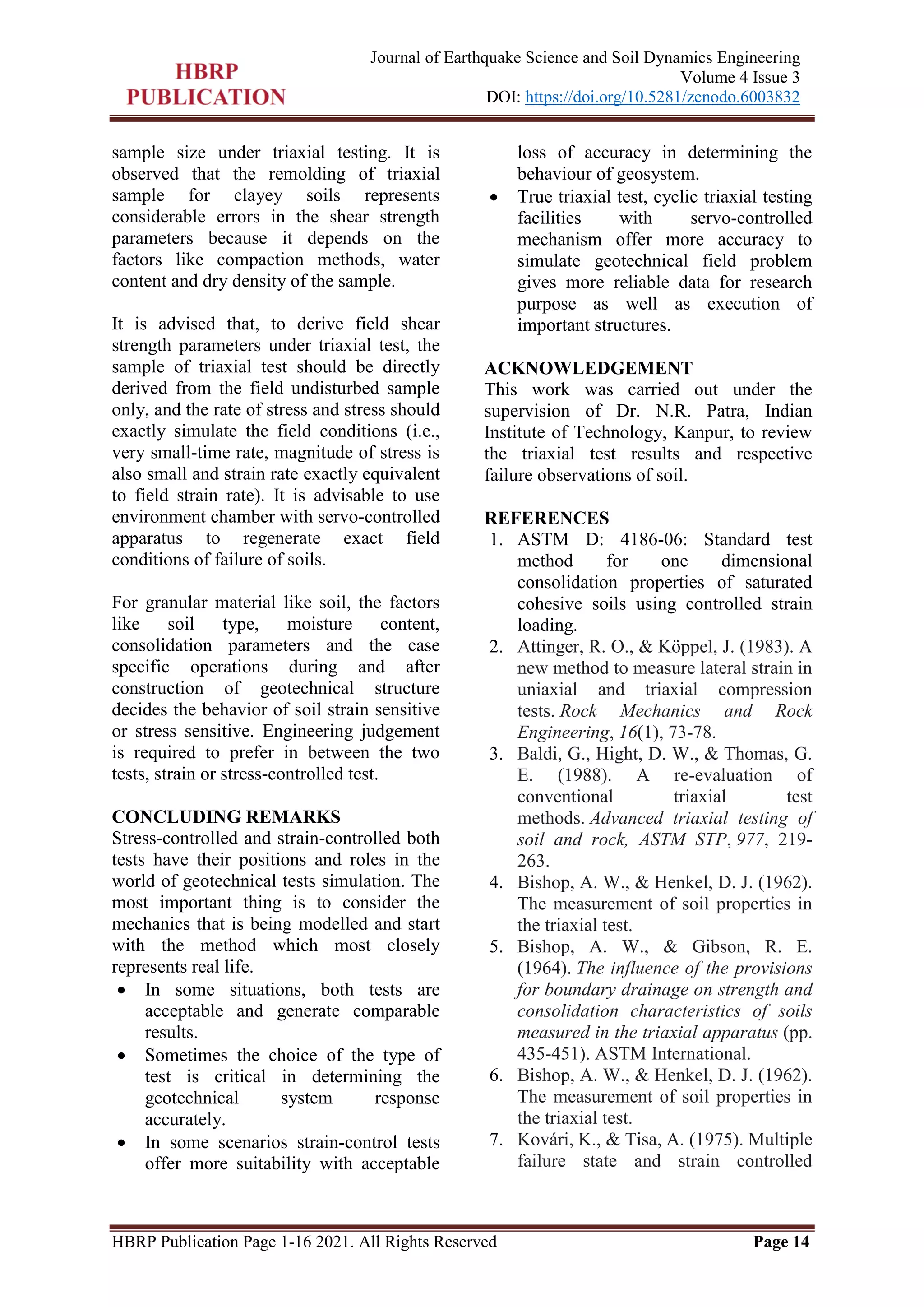 HBRP Publication Page 1-16 2021. All Rights Reserved Page 14
Journal of Earthquake Science and Soil Dynamics Engineering
Volume 4 Issue 3
DOI: https://doi.org/10.5281/zenodo.6003832
sample size under triaxial testing. It is
observed that the remolding of triaxial
sample for clayey soils represents
considerable errors in the shear strength
parameters because it depends on the
factors like compaction methods, water
content and dry density of the sample.
It is advised that, to derive field shear
strength parameters under triaxial test, the
sample of triaxial test should be directly
derived from the field undisturbed sample
only, and the rate of stress and stress should
exactly simulate the field conditions (i.e.,
very small-time rate, magnitude of stress is
also small and strain rate exactly equivalent
to field strain rate). It is advisable to use
environment chamber with servo-controlled
apparatus to regenerate exact field
conditions of failure of soils.
For granular material like soil, the factors
like soil type, moisture content,
consolidation parameters and the case
specific operations during and after
construction of geotechnical structure
decides the behavior of soil strain sensitive
or stress sensitive. Engineering judgement
is required to prefer in between the two
tests, strain or stress-controlled test.
CONCLUDING REMARKS
Stress-controlled and strain-controlled both
tests have their positions and roles in the
world of geotechnical tests simulation. The
most important thing is to consider the
mechanics that is being modelled and start
with the method which most closely
represents real life.
 In some situations, both tests are
acceptable and generate comparable
results.
 Sometimes the choice of the type of
test is critical in determining the
geotechnical system response
accurately.
 In some scenarios strain-control tests
offer more suitability with acceptable
loss of accuracy in determining the
behaviour of geosystem.
 True triaxial test, cyclic triaxial testing
facilities with servo-controlled
mechanism offer more accuracy to
simulate geotechnical field problem
gives more reliable data for research
purpose as well as execution of
important structures.
ACKNOWLEDGEMENT
This work was carried out under the
supervision of Dr. N.R. Patra, Indian
Institute of Technology, Kanpur, to review
the triaxial test results and respective
failure observations of soil.
REFERENCES
1. ASTM D: 4186-06: Standard test
method for one dimensional
consolidation properties of saturated
cohesive soils using controlled strain
loading.
2. Attinger, R. O., & Köppel, J. (1983). A
new method to measure lateral strain in
uniaxial and triaxial compression
tests. Rock Mechanics and Rock
Engineering, 16(1), 73-78.
3. Baldi, G., Hight, D. W., & Thomas, G.
E. (1988). A re-evaluation of
conventional triaxial test
methods. Advanced triaxial testing of
soil and rock, ASTM STP, 977, 219-
263.
4. Bishop, A. W., & Henkel, D. J. (1962).
The measurement of soil properties in
the triaxial test.
5. Bishop, A. W., & Gibson, R. E.
(1964). The influence of the provisions
for boundary drainage on strength and
consolidation characteristics of soils
measured in the triaxial apparatus (pp.
435-451). ASTM International.
6. Bishop, A. W., & Henkel, D. J. (1962).
The measurement of soil properties in
the triaxial test.
7. Kovári, K., & Tisa, A. (1975). Multiple
failure state and strain controlled
 