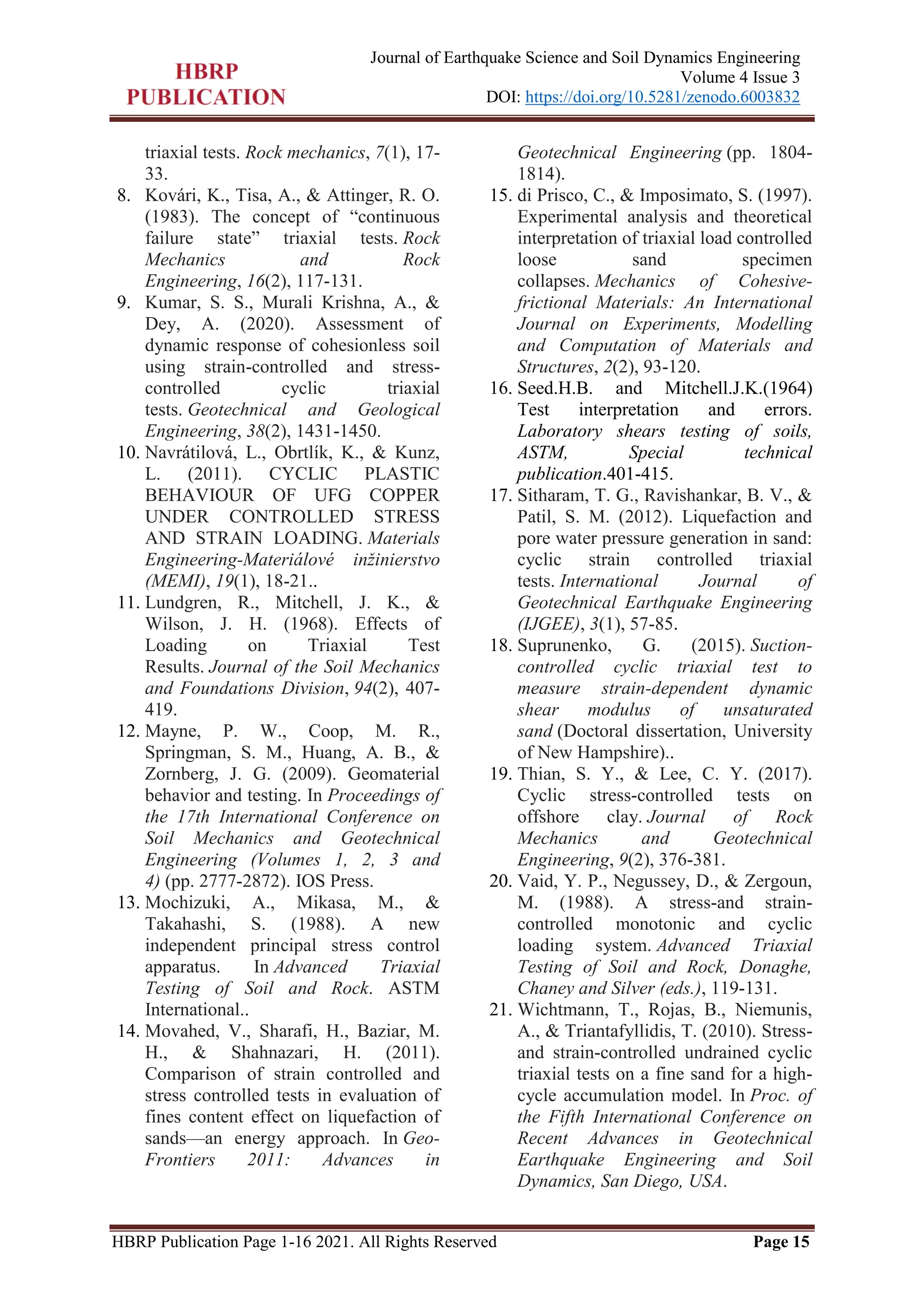 HBRP Publication Page 1-16 2021. All Rights Reserved Page 15
Journal of Earthquake Science and Soil Dynamics Engineering
Volume 4 Issue 3
DOI: https://doi.org/10.5281/zenodo.6003832
triaxial tests. Rock mechanics, 7(1), 17-
33.
8. Kovári, K., Tisa, A., & Attinger, R. O.
(1983). The concept of ―continuous
failure state‖ triaxial tests. Rock
Mechanics and Rock
Engineering, 16(2), 117-131.
9. Kumar, S. S., Murali Krishna, A., &
Dey, A. (2020). Assessment of
dynamic response of cohesionless soil
using strain-controlled and stress-
controlled cyclic triaxial
tests. Geotechnical and Geological
Engineering, 38(2), 1431-1450.
10. Navrátilová, L., Obrtlík, K., & Kunz,
L. (2011). CYCLIC PLASTIC
BEHAVIOUR OF UFG COPPER
UNDER CONTROLLED STRESS
AND STRAIN LOADING. Materials
Engineering-Materiálové inžinierstvo
(MEMI), 19(1), 18-21..
11. Lundgren, R., Mitchell, J. K., &
Wilson, J. H. (1968). Effects of
Loading on Triaxial Test
Results. Journal of the Soil Mechanics
and Foundations Division, 94(2), 407-
419.
12. Mayne, P. W., Coop, M. R.,
Springman, S. M., Huang, A. B., &
Zornberg, J. G. (2009). Geomaterial
behavior and testing. In Proceedings of
the 17th International Conference on
Soil Mechanics and Geotechnical
Engineering (Volumes 1, 2, 3 and
4) (pp. 2777-2872). IOS Press.
13. Mochizuki, A., Mikasa, M., &
Takahashi, S. (1988). A new
independent principal stress control
apparatus. In Advanced Triaxial
Testing of Soil and Rock. ASTM
International..
14. Movahed, V., Sharafi, H., Baziar, M.
H., & Shahnazari, H. (2011).
Comparison of strain controlled and
stress controlled tests in evaluation of
fines content effect on liquefaction of
sands—an energy approach. In Geo-
Frontiers 2011: Advances in
Geotechnical Engineering (pp. 1804-
1814).
15. di Prisco, C., & Imposimato, S. (1997).
Experimental analysis and theoretical
interpretation of triaxial load controlled
loose sand specimen
collapses. Mechanics of Cohesive‐
frictional Materials: An International
Journal on Experiments, Modelling
and Computation of Materials and
Structures, 2(2), 93-120.
16. Seed.H.B. and Mitchell.J.K.(1964)
Test interpretation and errors.
Laboratory shears testing of soils,
ASTM, Special technical
publication.401-415.
17. Sitharam, T. G., Ravishankar, B. V., &
Patil, S. M. (2012). Liquefaction and
pore water pressure generation in sand:
cyclic strain controlled triaxial
tests. International Journal of
Geotechnical Earthquake Engineering
(IJGEE), 3(1), 57-85.
18. Suprunenko, G. (2015). Suction-
controlled cyclic triaxial test to
measure strain-dependent dynamic
shear modulus of unsaturated
sand (Doctoral dissertation, University
of New Hampshire)..
19. Thian, S. Y., & Lee, C. Y. (2017).
Cyclic stress-controlled tests on
offshore clay. Journal of Rock
Mechanics and Geotechnical
Engineering, 9(2), 376-381.
20. Vaid, Y. P., Negussey, D., & Zergoun,
M. (1988). A stress-and strain-
controlled monotonic and cyclic
loading system. Advanced Triaxial
Testing of Soil and Rock, Donaghe,
Chaney and Silver (eds.), 119-131.
21. Wichtmann, T., Rojas, B., Niemunis,
A., & Triantafyllidis, T. (2010). Stress-
and strain-controlled undrained cyclic
triaxial tests on a fine sand for a high-
cycle accumulation model. In Proc. of
the Fifth International Conference on
Recent Advances in Geotechnical
Earthquake Engineering and Soil
Dynamics, San Diego, USA.
 
