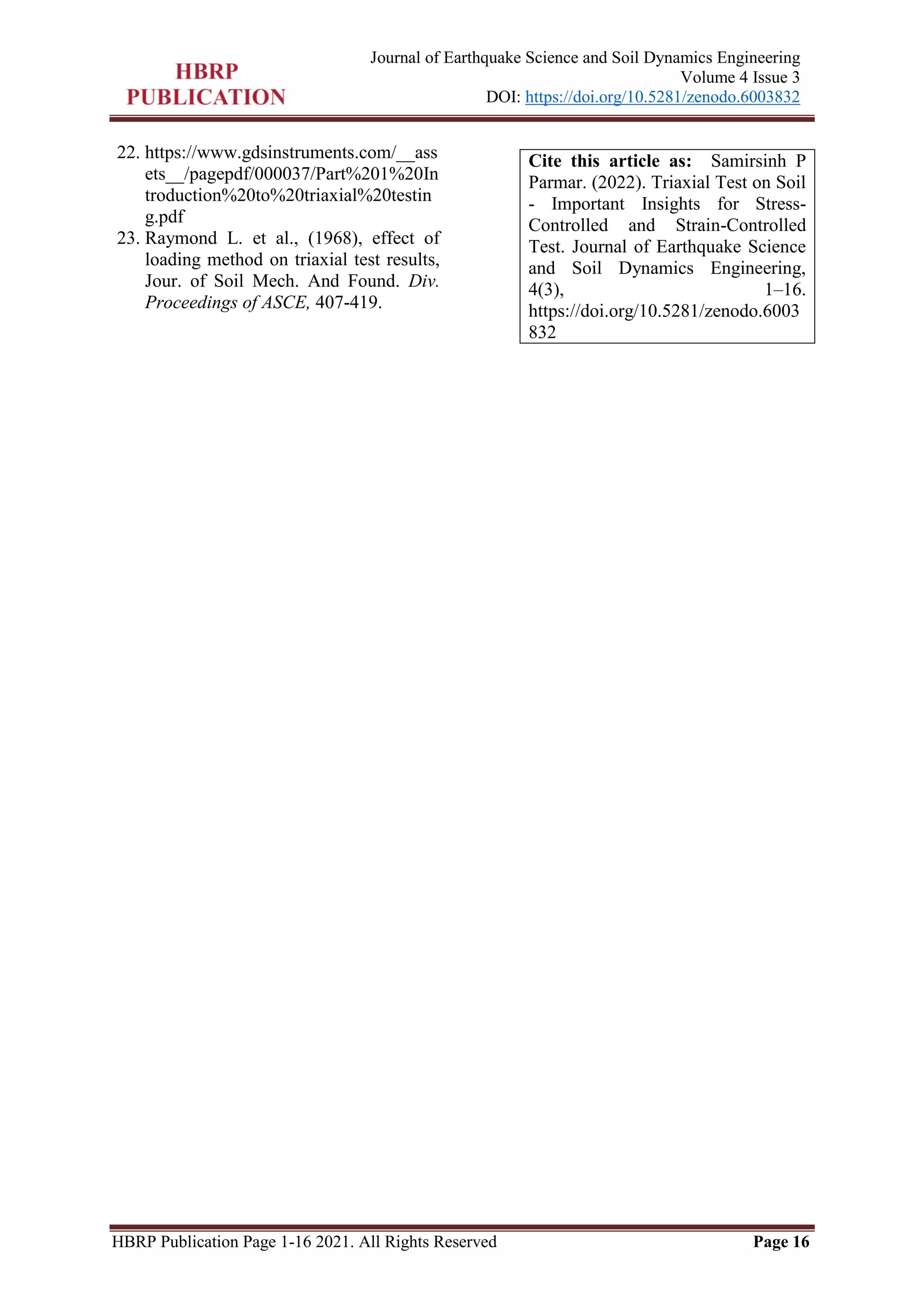 HBRP Publication Page 1-16 2021. All Rights Reserved Page 16
Journal of Earthquake Science and Soil Dynamics Engineering
Volume 4 Issue 3
DOI: https://doi.org/10.5281/zenodo.6003832
22. https://www.gdsinstruments.com/__ass
ets__/pagepdf/000037/Part%201%20In
troduction%20to%20triaxial%20testin
g.pdf
23. Raymond L. et al., (1968), effect of
loading method on triaxial test results,
Jour. of Soil Mech. And Found. Div.
Proceedings of ASCE, 407-419.
Cite this article as: Samirsinh P
Parmar. (2022). Triaxial Test on Soil
- Important Insights for Stress-
Controlled and Strain-Controlled
Test. Journal of Earthquake Science
and Soil Dynamics Engineering,
4(3), 1–16.
https://doi.org/10.5281/zenodo.6003
832
 