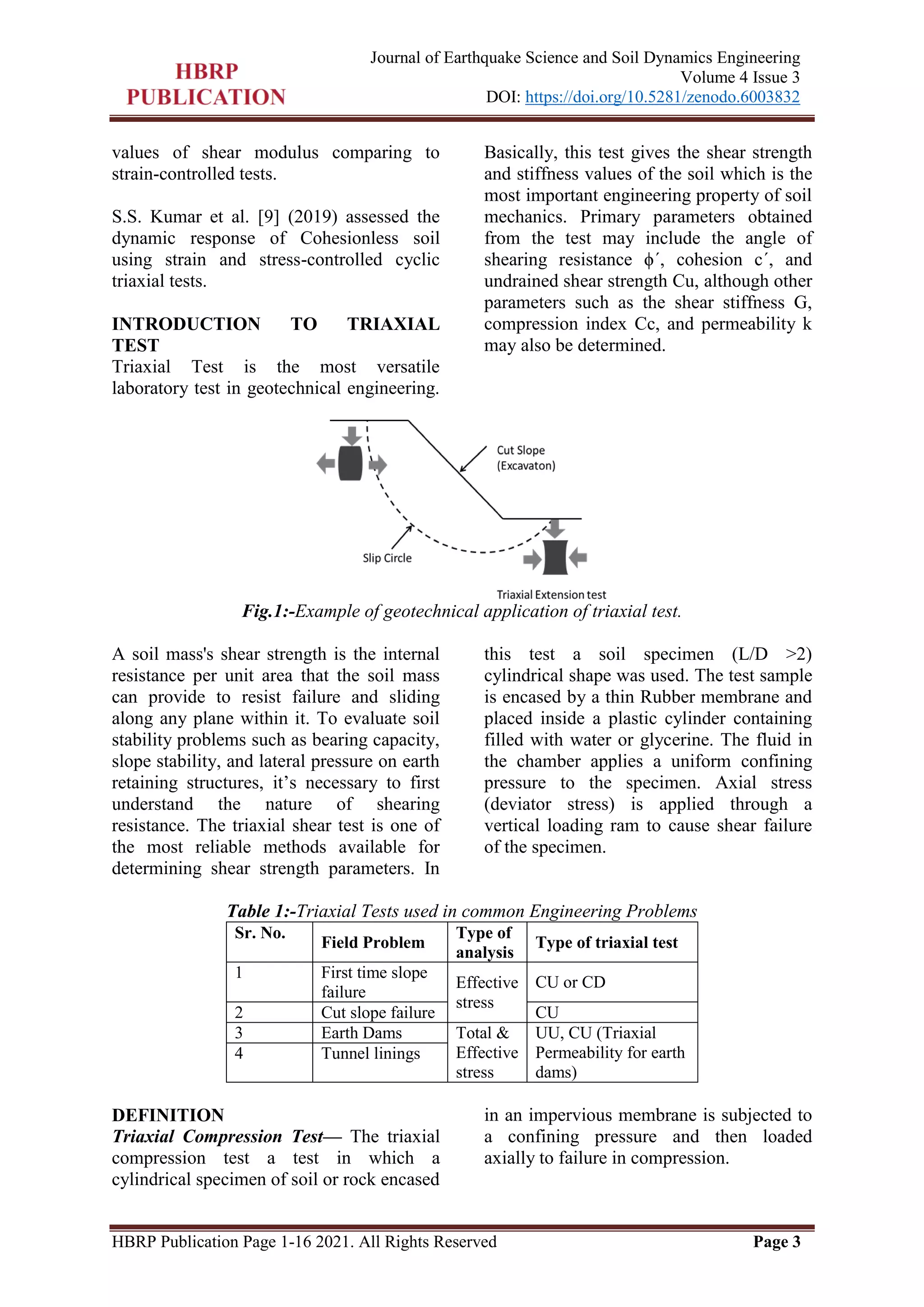 HBRP Publication Page 1-16 2021. All Rights Reserved Page 3
Journal of Earthquake Science and Soil Dynamics Engineering
Volume 4 Issue 3
DOI: https://doi.org/10.5281/zenodo.6003832
values of shear modulus comparing to
strain-controlled tests.
S.S. Kumar et al. [9] (2019) assessed the
dynamic response of Cohesionless soil
using strain and stress-controlled cyclic
triaxial tests.
INTRODUCTION TO TRIAXIAL
TEST
Triaxial Test is the most versatile
laboratory test in geotechnical engineering.
Basically, this test gives the shear strength
and stiffness values of the soil which is the
most important engineering property of soil
mechanics. Primary parameters obtained
from the test may include the angle of
shearing resistance ϕ΄, cohesion c΄, and
undrained shear strength Cu, although other
parameters such as the shear stiffness G,
compression index Cc, and permeability k
may also be determined.
Fig.1:-Example of geotechnical application of triaxial test.
A soil mass's shear strength is the internal
resistance per unit area that the soil mass
can provide to resist failure and sliding
along any plane within it. To evaluate soil
stability problems such as bearing capacity,
slope stability, and lateral pressure on earth
retaining structures, it’s necessary to first
understand the nature of shearing
resistance. The triaxial shear test is one of
the most reliable methods available for
determining shear strength parameters. In
this test a soil specimen (L/D >2)
cylindrical shape was used. The test sample
is encased by a thin Rubber membrane and
placed inside a plastic cylinder containing
filled with water or glycerine. The fluid in
the chamber applies a uniform confining
pressure to the specimen. Axial stress
(deviator stress) is applied through a
vertical loading ram to cause shear failure
of the specimen.
Table 1:-Triaxial Tests used in common Engineering Problems
Sr. No.
Field Problem
Type of
analysis
Type of triaxial test
1 First time slope
failure
Effective
stress
CU or CD
2 Cut slope failure CU
3 Earth Dams Total &
Effective
stress
UU, CU (Triaxial
Permeability for earth
dams)
4 Tunnel linings
DEFINITION
Triaxial Compression Test— The triaxial
compression test a test in which a
cylindrical specimen of soil or rock encased
in an impervious membrane is subjected to
a confining pressure and then loaded
axially to failure in compression.
 