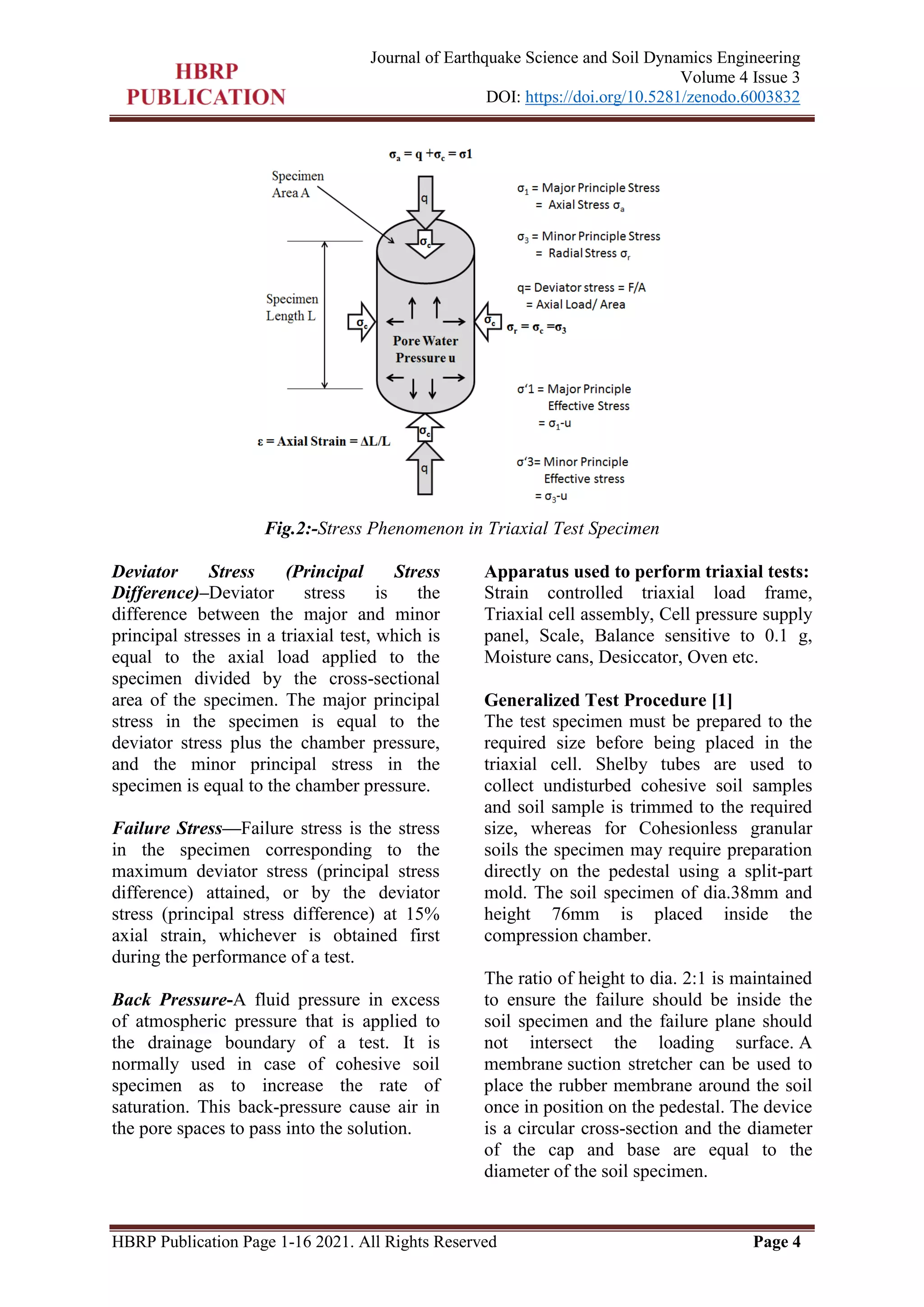 HBRP Publication Page 1-16 2021. All Rights Reserved Page 4
Journal of Earthquake Science and Soil Dynamics Engineering
Volume 4 Issue 3
DOI: https://doi.org/10.5281/zenodo.6003832
Fig.2:-Stress Phenomenon in Triaxial Test Specimen
Deviator Stress (Principal Stress
Difference)–Deviator stress is the
difference between the major and minor
principal stresses in a triaxial test, which is
equal to the axial load applied to the
specimen divided by the cross-sectional
area of the specimen. The major principal
stress in the specimen is equal to the
deviator stress plus the chamber pressure,
and the minor principal stress in the
specimen is equal to the chamber pressure.
Failure Stress—Failure stress is the stress
in the specimen corresponding to the
maximum deviator stress (principal stress
difference) attained, or by the deviator
stress (principal stress difference) at 15%
axial strain, whichever is obtained first
during the performance of a test.
Back Pressure-A fluid pressure in excess
of atmospheric pressure that is applied to
the drainage boundary of a test. It is
normally used in case of cohesive soil
specimen as to increase the rate of
saturation. This back-pressure cause air in
the pore spaces to pass into the solution.
Apparatus used to perform triaxial tests:
Strain controlled triaxial load frame,
Triaxial cell assembly, Cell pressure supply
panel, Scale, Balance sensitive to 0.1 g,
Moisture cans, Desiccator, Oven etc.
Generalized Test Procedure [1]
The test specimen must be prepared to the
required size before being placed in the
triaxial cell. Shelby tubes are used to
collect undisturbed cohesive soil samples
and soil sample is trimmed to the required
size, whereas for Cohesionless granular
soils the specimen may require preparation
directly on the pedestal using a split-part
mold. The soil specimen of dia.38mm and
height 76mm is placed inside the
compression chamber.
The ratio of height to dia. 2:1 is maintained
to ensure the failure should be inside the
soil specimen and the failure plane should
not intersect the loading surface. A
membrane suction stretcher can be used to
place the rubber membrane around the soil
once in position on the pedestal. The device
is a circular cross-section and the diameter
of the cap and base are equal to the
diameter of the soil specimen.
 