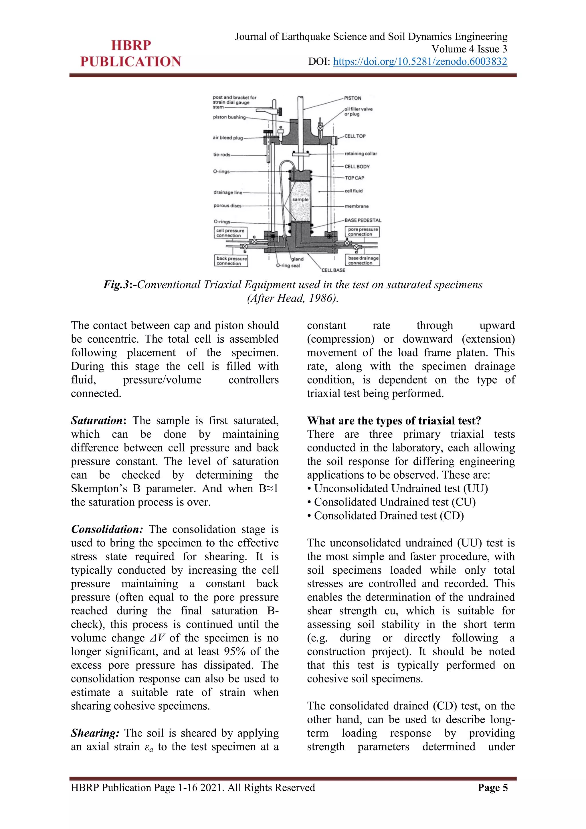 HBRP Publication Page 1-16 2021. All Rights Reserved Page 5
Journal of Earthquake Science and Soil Dynamics Engineering
Volume 4 Issue 3
DOI: https://doi.org/10.5281/zenodo.6003832
Fig.3:-Conventional Triaxial Equipment used in the test on saturated specimens
(After Head, 1986).
The contact between cap and piston should
be concentric. The total cell is assembled
following placement of the specimen.
During this stage the cell is filled with
fluid, pressure/volume controllers
connected.
Saturation: The sample is first saturated,
which can be done by maintaining
difference between cell pressure and back
pressure constant. The level of saturation
can be checked by determining the
Skempton’s B parameter. And when B≈1
the saturation process is over.
Consolidation: The consolidation stage is
used to bring the specimen to the effective
stress state required for shearing. It is
typically conducted by increasing the cell
pressure maintaining a constant back
pressure (often equal to the pore pressure
reached during the final saturation B-
check), this process is continued until the
volume change ΔV of the specimen is no
longer significant, and at least 95% of the
excess pore pressure has dissipated. The
consolidation response can also be used to
estimate a suitable rate of strain when
shearing cohesive specimens.
Shearing: The soil is sheared by applying
an axial strain εa to the test specimen at a
constant rate through upward
(compression) or downward (extension)
movement of the load frame platen. This
rate, along with the specimen drainage
condition, is dependent on the type of
triaxial test being performed.
What are the types of triaxial test?
There are three primary triaxial tests
conducted in the laboratory, each allowing
the soil response for differing engineering
applications to be observed. These are:
• Unconsolidated Undrained test (UU)
• Consolidated Undrained test (CU)
• Consolidated Drained test (CD)
The unconsolidated undrained (UU) test is
the most simple and faster procedure, with
soil specimens loaded while only total
stresses are controlled and recorded. This
enables the determination of the undrained
shear strength cu, which is suitable for
assessing soil stability in the short term
(e.g. during or directly following a
construction project). It should be noted
that this test is typically performed on
cohesive soil specimens.
The consolidated drained (CD) test, on the
other hand, can be used to describe long-
term loading response by providing
strength parameters determined under
 