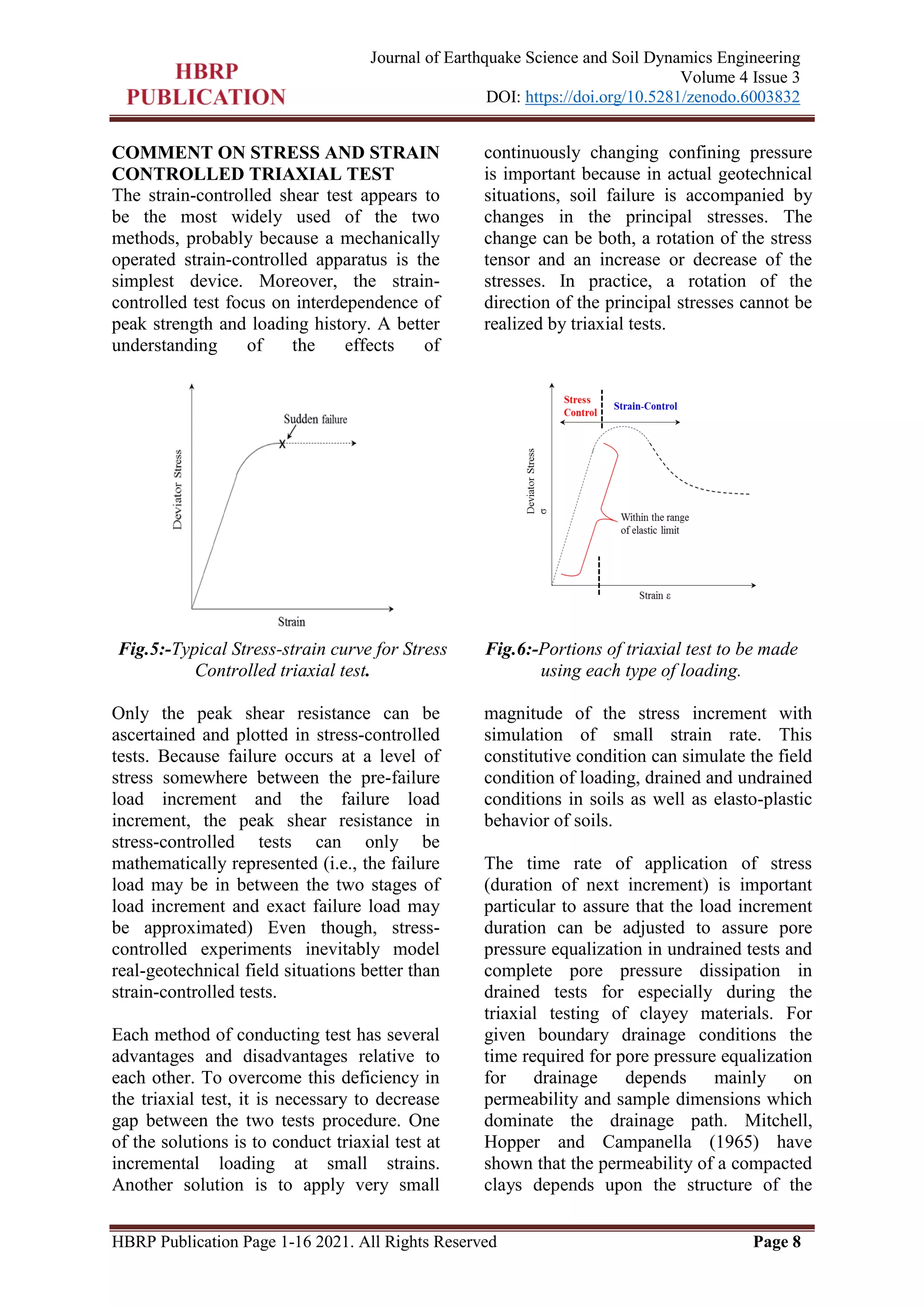 HBRP Publication Page 1-16 2021. All Rights Reserved Page 8
Journal of Earthquake Science and Soil Dynamics Engineering
Volume 4 Issue 3
DOI: https://doi.org/10.5281/zenodo.6003832
COMMENT ON STRESS AND STRAIN
CONTROLLED TRIAXIAL TEST
The strain-controlled shear test appears to
be the most widely used of the two
methods, probably because a mechanically
operated strain-controlled apparatus is the
simplest device. Moreover, the strain-
controlled test focus on interdependence of
peak strength and loading history. A better
understanding of the effects of
continuously changing confining pressure
is important because in actual geotechnical
situations, soil failure is accompanied by
changes in the principal stresses. The
change can be both, a rotation of the stress
tensor and an increase or decrease of the
stresses. In practice, a rotation of the
direction of the principal stresses cannot be
realized by triaxial tests.
Fig.5:-Typical Stress-strain curve for Stress
Controlled triaxial test.
Fig.6:-Portions of triaxial test to be made
using each type of loading.
Only the peak shear resistance can be
ascertained and plotted in stress-controlled
tests. Because failure occurs at a level of
stress somewhere between the pre-failure
load increment and the failure load
increment, the peak shear resistance in
stress-controlled tests can only be
mathematically represented (i.e., the failure
load may be in between the two stages of
load increment and exact failure load may
be approximated) Even though, stress-
controlled experiments inevitably model
real-geotechnical field situations better than
strain-controlled tests.
Each method of conducting test has several
advantages and disadvantages relative to
each other. To overcome this deficiency in
the triaxial test, it is necessary to decrease
gap between the two tests procedure. One
of the solutions is to conduct triaxial test at
incremental loading at small strains.
Another solution is to apply very small
magnitude of the stress increment with
simulation of small strain rate. This
constitutive condition can simulate the field
condition of loading, drained and undrained
conditions in soils as well as elasto-plastic
behavior of soils.
The time rate of application of stress
(duration of next increment) is important
particular to assure that the load increment
duration can be adjusted to assure pore
pressure equalization in undrained tests and
complete pore pressure dissipation in
drained tests for especially during the
triaxial testing of clayey materials. For
given boundary drainage conditions the
time required for pore pressure equalization
for drainage depends mainly on
permeability and sample dimensions which
dominate the drainage path. Mitchell,
Hopper and Campanella (1965) have
shown that the permeability of a compacted
clays depends upon the structure of the
 
