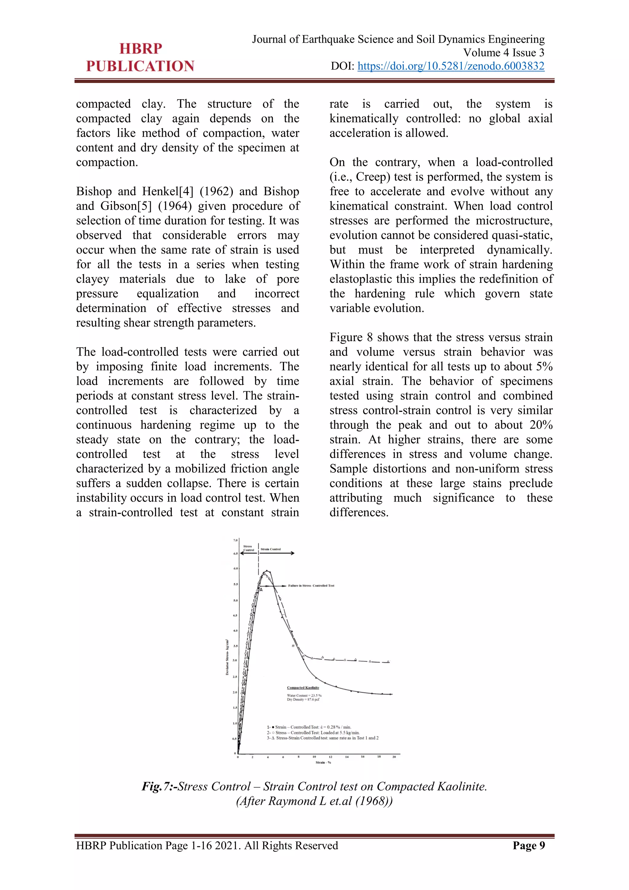 HBRP Publication Page 1-16 2021. All Rights Reserved Page 9
Journal of Earthquake Science and Soil Dynamics Engineering
Volume 4 Issue 3
DOI: https://doi.org/10.5281/zenodo.6003832
compacted clay. The structure of the
compacted clay again depends on the
factors like method of compaction, water
content and dry density of the specimen at
compaction.
Bishop and Henkel[4] (1962) and Bishop
and Gibson[5] (1964) given procedure of
selection of time duration for testing. It was
observed that considerable errors may
occur when the same rate of strain is used
for all the tests in a series when testing
clayey materials due to lake of pore
pressure equalization and incorrect
determination of effective stresses and
resulting shear strength parameters.
The load-controlled tests were carried out
by imposing finite load increments. The
load increments are followed by time
periods at constant stress level. The strain-
controlled test is characterized by a
continuous hardening regime up to the
steady state on the contrary; the load-
controlled test at the stress level
characterized by a mobilized friction angle
suffers a sudden collapse. There is certain
instability occurs in load control test. When
a strain-controlled test at constant strain
rate is carried out, the system is
kinematically controlled: no global axial
acceleration is allowed.
On the contrary, when a load-controlled
(i.e., Creep) test is performed, the system is
free to accelerate and evolve without any
kinematical constraint. When load control
stresses are performed the microstructure,
evolution cannot be considered quasi-static,
but must be interpreted dynamically.
Within the frame work of strain hardening
elastoplastic this implies the redefinition of
the hardening rule which govern state
variable evolution.
Figure 8 shows that the stress versus strain
and volume versus strain behavior was
nearly identical for all tests up to about 5%
axial strain. The behavior of specimens
tested using strain control and combined
stress control-strain control is very similar
through the peak and out to about 20%
strain. At higher strains, there are some
differences in stress and volume change.
Sample distortions and non-uniform stress
conditions at these large stains preclude
attributing much significance to these
differences.
Fig.7:-Stress Control – Strain Control test on Compacted Kaolinite.
(After Raymond L et.al (1968))
 