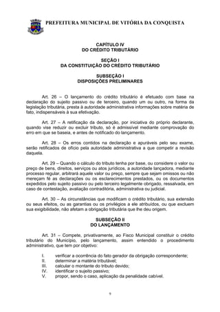 PREFEITURA MUNICIPAL DE VITÓRIA DA CONQUISTA
9
CAPÍTULO IV
DO CRÉDITO TRIBUTÁRIO
SEÇÃO I
DA CONSTITUIÇÃO DO CRÉDITO TRIBUTÁRIO
SUBSEÇÃO I
DISPOSIÇÕES PRELIMINARES
Art. 26 – O lançamento do crédito tributário é efetuado com base na
declaração do sujeito passivo ou de terceiro, quando um ou outro, na forma da
legislação tributária, presta à autoridade administrativa informações sobre matéria de
fato, indispensáveis à sua efetivação.
Art. 27 – A retificação da declaração, por iniciativa do próprio declarante,
quando vise reduzir ou excluir tributo, só é admissível mediante comprovação do
erro em que se baseia, e antes de notificado do lançamento.
Art. 28 – Os erros contidos na declaração e apuráveis pelo seu exame,
serão retificados de ofício pela autoridade administrativa a que competir a revisão
daquela.
Art. 29 – Quando o cálculo do tributo tenha por base, ou considere o valor ou
preço de bens, direitos, serviços ou atos jurídicos, a autoridade lançadora, mediante
processo regular, arbitrará aquele valor ou preço, sempre que sejam omissos ou não
mereçam fé as declarações ou os esclarecimentos prestados, ou os documentos
expedidos pelo sujeito passivo ou pelo terceiro legalmente obrigado, ressalvada, em
caso de contestação, avaliação contraditória, administrativa ou judicial.
Art. 30 – As circunstâncias que modificam o crédito tributário, sua extensão
ou seus efeitos, ou as garantias ou os privilégios a ele atribuídos, ou que excluem
sua exigibilidade, não afetam a obrigação tributária que lhe deu origem.
SUBSEÇÃO II
DO LANÇAMENTO
Art. 31 – Compete, privativamente, ao Fisco Municipal constituir o crédito
tributário do Município, pelo lançamento, assim entendido o procedimento
administrativo, que tem por objetivo:
I. verificar a ocorrência do fato gerador da obrigação correspondente;
II. determinar a matéria tributável;
III. calcular o montante do tributo devido;
IV. identificar o sujeito passivo;
V. propor, sendo o caso, aplicação da penalidade cabível.
 