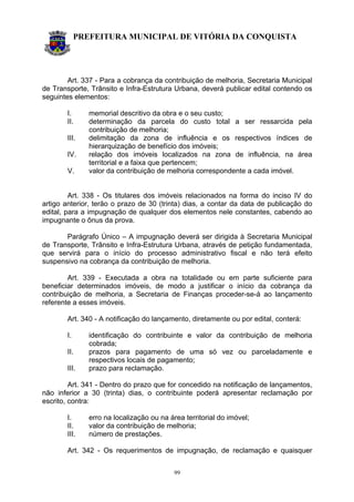 PREFEITURA MUNICIPAL DE VITÓRIA DA CONQUISTA
99
Art. 337 - Para a cobrança da contribuição de melhoria, Secretaria Municipal
de Transporte, Trânsito e Infra-Estrutura Urbana, deverá publicar edital contendo os
seguintes elementos:
I. memorial descritivo da obra e o seu custo;
II. determinação da parcela do custo total a ser ressarcida pela
contribuição de melhoria;
III. delimitação da zona de influência e os respectivos índices de
hierarquização de benefício dos imóveis;
IV. relação dos imóveis localizados na zona de influência, na área
territorial e a faixa que pertencem;
V. valor da contribuição de melhoria correspondente a cada imóvel.
Art. 338 - Os titulares dos imóveis relacionados na forma do inciso IV do
artigo anterior, terão o prazo de 30 (trinta) dias, a contar da data de publicação do
edital, para a impugnação de qualquer dos elementos nele constantes, cabendo ao
impugnante o ônus da prova.
Parágrafo Único – A impugnação deverá ser dirigida à Secretaria Municipal
de Transporte, Trânsito e Infra-Estrutura Urbana, através de petição fundamentada,
que servirá para o início do processo administrativo fiscal e não terá efeito
suspensivo na cobrança da contribuição de melhoria.
Art. 339 - Executada a obra na totalidade ou em parte suficiente para
beneficiar determinados imóveis, de modo a justificar o início da cobrança da
contribuição de melhoria, a Secretaria de Finanças proceder-se-á ao lançamento
referente a esses imóveis.
Art. 340 - A notificação do lançamento, diretamente ou por edital, conterá:
I. identificação do contribuinte e valor da contribuição de melhoria
cobrada;
II. prazos para pagamento de uma só vez ou parceladamente e
respectivos locais de pagamento;
III. prazo para reclamação.
Art. 341 - Dentro do prazo que for concedido na notificação de lançamentos,
não inferior a 30 (trinta) dias, o contribuinte poderá apresentar reclamação por
escrito, contra:
I. erro na localização ou na área territorial do imóvel;
II. valor da contribuição de melhoria;
III. número de prestações.
Art. 342 - Os requerimentos de impugnação, de reclamação e quaisquer
 