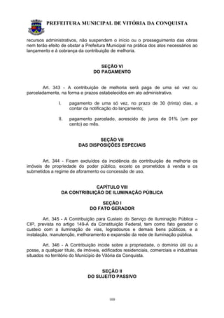 PREFEITURA MUNICIPAL DE VITÓRIA DA CONQUISTA
100
recursos administrativos, não suspendem o início ou o prosseguimento das obras
nem terão efeito de obstar a Prefeitura Municipal na prática dos atos necessários ao
lançamento e à cobrança da contribuição de melhoria.
SEÇÃO VI
DO PAGAMENTO
Art. 343 - A contribuição de melhoria será paga de uma só vez ou
parceladamente, na forma e prazos estabelecidos em ato administrativo.
I. pagamento de uma só vez, no prazo de 30 (trinta) dias, a
contar da notificação do lançamento;
II. pagamento parcelado, acrescido de juros de 01% (um por
cento) ao mês.
SEÇÃO VII
DAS DISPOSIÇÕES ESPECIAIS
Art. 344 - Ficam excluídos da incidência da contribuição de melhoria os
imóveis de propriedade do poder público, exceto os prometidos à venda e os
submetidos a regime de aforamento ou concessão de uso.
CAPÍTULO VIII
DA CONTRIBUIÇÃO DE ILUMINAÇÃO PÚBLICA
SEÇÃO I
DO FATO GERADOR
Art. 345 - A Contribuição para Custeio do Serviço de Iluminação Pública –
CIP, prevista no artigo 149-A da Constituição Federal, tem como fato gerador o
custeio com a iluminação de vias, logradouros e demais bens públicos, e a
instalação, manutenção, melhoramento e expansão da rede de iluminação pública.
Art. 346 - A Contribuição incide sobre a propriedade, o domínio útil ou a
posse, a qualquer título, de imóveis, edificados residenciais, comerciais e industriais
situados no território do Município de Vitória da Conquista.
SEÇÃO II
DO SUJEITO PASSIVO
 
