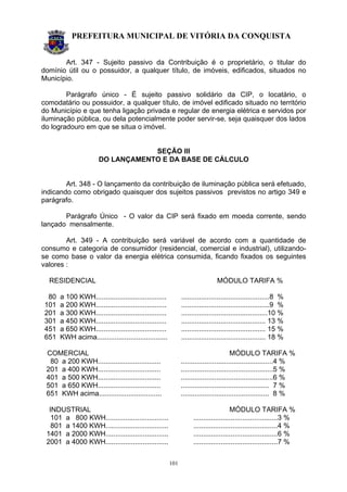 PREFEITURA MUNICIPAL DE VITÓRIA DA CONQUISTA
101
Art. 347 - Sujeito passivo da Contribuição é o proprietário, o titular do
domínio útil ou o possuidor, a qualquer título, de imóveis, edificados, situados no
Município.
Parágrafo único - É sujeito passivo solidário da CIP, o locatário, o
comodatário ou possuidor, a qualquer título, de imóvel edificado situado no território
do Município e que tenha ligação privada e regular de energia elétrica e servidos por
iluminação pública, ou dela potencialmente poder servir-se, seja quaisquer dos lados
do logradouro em que se situa o imóvel.
SEÇÃO III
DO LANÇAMENTO E DA BASE DE CÁLCULO
Art. 348 - O lançamento da contribuição de iluminação pública será efetuado,
indicando como obrigado quaisquer dos sujeitos passivos previstos no artigo 349 e
parágrafo.
Parágrafo Único - O valor da CIP será fixado em moeda corrente, sendo
lançado mensalmente.
Art. 349 - A contribuição será variável de acordo com a quantidade de
consumo e categoria de consumidor (residencial, comercial e industrial), utilizando-
se como base o valor da energia elétrica consumida, ficando fixados os seguintes
valores :
RESIDENCIAL MÓDULO TARIFA %
80 a 100 KWH.................................... .............................................8 %
101 a 200 KWH.................................... .............................................9 %
201 a 300 KWH.................................... ............................................10 %
301 a 450 KWH.................................... ........................................... 13 %
451 a 650 KWH.................................... ........................................... 15 %
651 KWH acima.................................... ........................................... 18 %
COMERCIAL MÓDULO TARIFA %
80 a 200 KWH................................ ...............................................4 %
201 a 400 KWH................................ ...............................................5 %
401 a 500 KWH................................ ...............................................6 %
501 a 650 KWH................................ ............................................. 7 %
651 KWH acima................................ ............................................. 8 %
INDUSTRIAL MÓDULO TARIFA %
101 a 800 KWH................................ ...........................................3 %
801 a 1400 KWH................................ ...........................................4 %
1401 a 2000 KWH................................ ...........................................6 %
2001 a 4000 KWH................................ ...........................................7 %
 