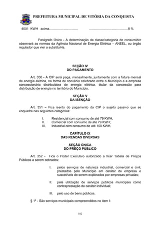 PREFEITURA MUNICIPAL DE VITÓRIA DA CONQUISTA
102
4001 KWH acima................................ ...........................................8 %
Parágrafo Único - A determinação da classe/categoria de consumidor
observará as normas da Agência Nacional de Energia Elétrica – ANEEL, ou órgão
regulador que vier a substituí-la.
SEÇÃO IV
DO PAGAMENTO
Art. 350 - A CIP será paga, mensalmente, juntamente com a fatura mensal
de energia elétrica, na forma de convênio celebrado entre o Município e a empresa
concessionária distribuidora de energia elétrica, titular da concessão para
distribuição de energia no território do Município.
SEÇÃO V
DA ISENÇÃO
Art. 351 – Fica isento do pagamento da CIP o sujeito passivo que se
enquadre nas seguintes categorias:
I. Residencial com consumo de até 79 KWH;
II. Comercial com consumo de até 79 KWH;
III. Industrial com consumo de até 100 KWH.
CAPÍTULO IX
DAS RENDAS DIVERSAS
SEÇÃO ÚNICA
DO PREÇO PÚBLICO
Art. 352 - Fica o Poder Executivo autorizado a fixar Tabela de Preços
Públicos a serem cobrados:
I. pelos serviços de natureza industrial, comercial e civil,
prestados pelo Município em caráter de empresa e
suscetíveis de serem explorados por empresas privadas;
II. pela utilização de serviços públicos municipais como
contraprestação de caráter individual;
III. pelo uso de bens públicos.
§ 1º - São serviços municipais compreendidos no item I:
 