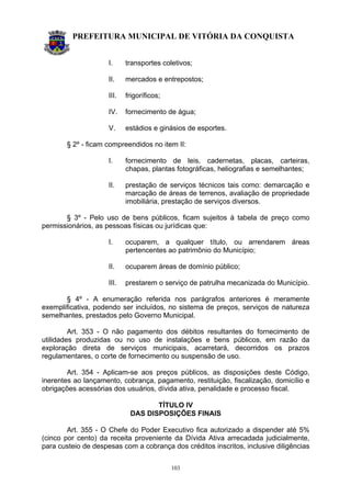 PREFEITURA MUNICIPAL DE VITÓRIA DA CONQUISTA
103
I. transportes coletivos;
II. mercados e entrepostos;
III. frigoríficos;
IV. fornecimento de água;
V. estádios e ginásios de esportes.
§ 2º - ficam compreendidos no item II:
I. fornecimento de leis, cadernetas, placas, carteiras,
chapas, plantas fotográficas, heliografias e semelhantes;
II. prestação de serviços técnicos tais como: demarcação e
marcação de áreas de terrenos, avaliação de propriedade
imobiliária, prestação de serviços diversos.
§ 3º - Pelo uso de bens públicos, ficam sujeitos à tabela de preço como
permissionários, as pessoas físicas ou jurídicas que:
I. ocuparem, a qualquer título, ou arrendarem áreas
pertencentes ao patrimônio do Município;
II. ocuparem áreas de domínio público;
III. prestarem o serviço de patrulha mecanizada do Município.
§ 4º - A enumeração referida nos parágrafos anteriores é meramente
exemplificativa, podendo ser incluídos, no sistema de preços, serviços de natureza
semelhantes, prestados pelo Governo Municipal.
Art. 353 - O não pagamento dos débitos resultantes do fornecimento de
utilidades produzidas ou no uso de instalações e bens públicos, em razão da
exploração direta de serviços municipais, acarretará, decorridos os prazos
regulamentares, o corte de fornecimento ou suspensão de uso.
Art. 354 - Aplicam-se aos preços públicos, as disposições deste Código,
inerentes ao lançamento, cobrança, pagamento, restituição, fiscalização, domicílio e
obrigações acessórias dos usuários, dívida ativa, penalidade e processo fiscal.
TÍTULO IV
DAS DISPOSIÇÕES FINAIS
Art. 355 - O Chefe do Poder Executivo fica autorizado a dispender até 5%
(cinco por cento) da receita proveniente da Dívida Ativa arrecadada judicialmente,
para custeio de despesas com a cobrança dos créditos inscritos, inclusive diligências
 