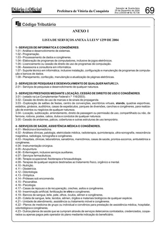 PREFEITURA MUNICIPAL DE VÁRZEA DA ROÇA
Salvador • Quarta-feira
29 de Dezembro de 2004
Ano LXXXIX •No 18.736 69dos Municípios Prefeitura de Vitória da Conquista
Código Tributário
29122004
ANEXO I
LISTADE SERVIÇOSANEXAÀ LEI Nº 1259 DE 2004
1 - SERVIÇOS DE INFORMÁTICA E CONGÊNERES.
1.01 - Análise e desenvolvimento de sistemas.
1.02 - Programação.
1.03 - Processamento de dados e congêneres.
1.04 - Elaboração de programas de computadores, inclusive de jogos eletrônicos.
1.05 - Licenciamento ou cessão de direito de uso de programas de computação.
1.06 - Assessoria e consultoria em informática.
1.07 - Suporte técnico em informática, inclusive instalação, configuração e manutenção de programas de computa-
ção e bancos de dados.
1.08 - Planejamento, confecção, manutenção e atualização de páginas eletrônicas.
2 - SERVIÇOS DE PESQUISAS E DESENVOLVIMENTO DE QUALQUER NATUREZA.
2.01 - Serviços de pesquisas e desenvolvimento de qualquer natureza.
3 - SERVIÇOS PRESTADOS MEDIANTE LOCAÇÃO, CESSÃO DE DIREITO DE USO E CONGÊNERES.
3.01 - (vetado na Lei Complementar Federal n.º 116/2003).
3.02 - Cessão de direito de uso de marcas e de sinais de propaganda.
3.03 - Exploração de salões de festas, centro de convenções, escritórios virtuais, stands, quadras esportivas,
estádios, ginásios, auditórios, casas de espetáculos, parques de diversões, canchas e congêneres, para realiza-
ção de eventos ou negócios de qualquer natureza.
3.04 - Locação, sublocação, arrendamento, direito de passagem ou permissão de uso, compartilhado ou não, de
ferrovia, rodovia, postes, cabos, dutos e condutos de qualquer natureza.
3.05 - Cessão de andaimes, palcos, coberturas e outras estruturas de uso temporário.
4 - SERVIÇOS DE SAÚDE, ASSISTÊNCIA MÉDICA E CONGÊNERES.
4.01 - Medicina e biomedicina.
4.02 - Análises clínicas, patologia, eletricidade médica, radioterapia, quimioterapia, ultra-sonografia, ressonância
magnética, radiologia, tomografia e congêneres.
4.03 - Hospitais, clínicas, laboratórios, sanatórios, manicômios, casas de saúde, prontos-socorros, ambulatórios e
congêneres.
4.04 - Instrumentação cirúrgica.
4.05 -Acupuntura.
4.06 - Enfermagem, inclusive serviços auxiliares.
4.07 - Serviços farmacêuticos.
4.08 - Terapia ocupacional, fisioterapia e fonoaudiologia.
4.09 - Terapias de qualquer espécie destinadas ao tratamento físico, orgânico e mental.
4.10 - Nutrição.
4.11 - Obstetrícia.
4.12 - Odontologia.
4.13 - Ortóptica.
4.14 - Próteses sob encomenda.
4.15 - Psicanálise.
4.16 - Psicologia.
4.17 - Casas de repouso e de recuperação, creches, asilos e congêneres.
4.18 - Inseminação artificial, fertilização in vitro e congêneres.
4.19 - Bancos de sangue, leite, pele, olhos, óvulos, sêmen e congêneres.
4.20 - Coleta de sangue, leite, tecidos, sêmen, órgãos e materiais biológicos de qualquer espécie.
4.21 - Unidade de atendimento, assistência ou tratamento móvel e congêneres.
4.22 - Planos de medicina de grupo ou individual e convênios para prestação de assistência médica, hospitalar,
odontológica e congêneres.
4.23 - Outros planos de saúde que se cumpram através de serviços deterceiros contratados, credenciados, coope-
rados ou apenas pagos pelo operador do plano mediante indicação do beneficiário.
 