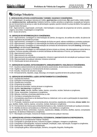 PREFEITURA MUNICIPAL DE VÁRZEA DA ROÇA
Salvador • Quarta-feira
29 de Dezembro de 2004
Ano LXXXIX •No 18.736 71dos Municípios Prefeitura de Vitória da Conquista
Código Tributário
29122004
9 - SERVIÇOS RELATIVOS A HOSPEDAGEM, TURISMO, VIAGENS E CONGÊNERES.
9.01 - Hospedagem de qualquer natureza em hotéis, apart-service condominiais, flat, apart-hotéis, hotéis residên-
cia, residence-service , suite service, hotelaria marítima, motéis, pensões e congêneres; ocupação por tempora-
da com fornecimento de serviço (o valor da alimentação e gorjeta, quando incluído no preço da diária, fica sujeito ao
Imposto Sobre Serviços).
9.02 - Agenciamento, organização, promoção, intermediação e execução de programas de turismo, passeios,
viagens, excursões, hospedagens e congêneres.
9.03 - Guias de turismo.
10 - SERVIÇOS DE INTERMEDIAÇÃO E CONGÊNERES.
10.01 - Agenciamento, corretagem ou intermediação de câmbio, de seguros, de cartões de crédito, de planos de
saúde e de planos de previdência privada.
10.02 - Agenciamento, corretagem ou intermediação de títulos em geral, valores mobiliários e contratos quaisquer.
10.03 - Agenciamento, corretagem ou intermediação de direitos de propriedade industrial, artística ou literária.
10.04 - Agenciamento, corretagem ou intermediação de contratos de arrendamento mercantil (leasing), de franquia
(franchising) e de faturização (factoring).
10.05 -Agenciamento, corretagem ou intermediação de bens móveis ou imóveis, não abrangidos em outros itens ou
subitens, inclusive aqueles realizados no âmbito de Bolsas de Mercadorias e Futuros, por quaisquer meios.
10.06 - Agenciamento marítimo.
10.07 - Agenciamento de notícias.
10.08 - Agenciamento de publicidade e propaganda, inclusive o agenciamento de veiculação por quaisquer meios.
10.09 - Representação de qualquer natureza, inclusive comercial.
10.10 - Distribuição de bens de terceiros.
11 - SERVIÇOS DE GUARDA, ESTACIONAMENTO,ARMAZENAMENTO, VIGILÂNCIAE CONGÊNERES.
11.01 - Guarda e estacionamento de veículos terrestres automotores, de aeronaves e de embarcações.
11.02 - Vigilância, segurança ou monitoramento de bens e pessoas.
11.03 - Escolta, inclusive de veículos e cargas.
11.04 - Armazenamento, depósito, carga, descarga, arrumação e guarda de bens de qualquer espécie.
12 - SERVIÇOS DE DIVERSÕES, LAZER, ENTRETENIMENTO E CONGÊNERES.
12.01 - Espetáculos teatrais.
12.02 - Exibições cinematográficas.
12.03 - Espetáculos circenses.
12.04 - Programas de auditório.
12.05 - Parques de diversões, centros de lazer e congêneres.
12.06 - Boates, taxi-dancing e congêneres.
12.07 - Shows, ballet, danças, desfiles, bailes, óperas, concertos, recitais, festivais e congêneres.
12.08 - Feiras, exposições, congressos e congêneres.
12.09 - Bilhares, boliches e diversões eletrônicas ou não.
12.10 - Corridas e competições de animais.
12.11 - Competições esportivas ou de destreza física ou intelectual, com ou sem a participação do espectador.
12.12 - Execução de música.
12.13 - Produção, mediante ou sem encomenda prévia, de eventos, espetáculos, entrevistas, shows, ballet, dan-
ças, desfiles, bailes, teatros, óperas, concertos, recitais, festivais e congêneres.
12.14 - Fornecimento de música para ambientes fechados ou não, mediante transmissão por qualquer processo.
12.15 - Desfiles de blocos carnavalescos ou folclóricos, trios elétricos e congêneres.
12.16 - Exibição de filmes, entrevistas, musicais, espetáculos, shows, concertos, desfiles, óperas, competições
esportivas, de destreza intelectual ou congêneres.
12.17 - Recreação e animação, inclusive em festas e eventos de qualquer natureza.
13 - SERVIÇOS RELATIVOS A FONOGRAFIA, FOTOGRAFIA, CINEMATOGRAFIA E REPROGRAFIA.
13.01 - (vetado na Lei Complementar Federal 116/2003)
13.02 - Fonografia ou gravação de sons, inclusive trucagem, dublagem, mixagem e congêneres.
13.03 - Fotografia e cinematografia, inclusive revelação, ampliação, cópia, reprodução, trucagem e congêneres.
13.04 - Reprografia, microfilmagem e digitalização.
13.05 - Composição gráfica, fotocomposição, clicheria, zincografia, litografia, fotolitografia.
 