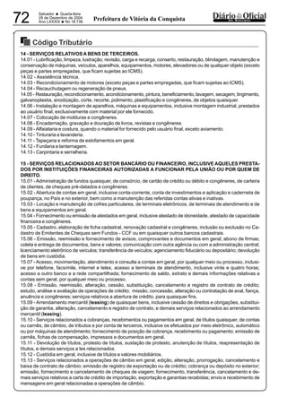 PREFEITURA MUNICIPAL DE VÁRZEA DA ROÇA
Salvador • Quarta-feira
29 de Dezembro de 2004
Ano LXXXIX
•No 18.73672 dos MunicípiosPrefeitura de Vitória da Conquista
Código Tributário
29122004
14 - SERVIÇOS RELATIVOS A BENS DE TERCEIROS.
14.01 - Lubrificação, limpeza, lustração, revisão, carga e recarga, conserto, restauração, blindagem, manutenção e
conservação de máquinas, veículos, aparelhos, equipamentos, motores, elevadores ou de qualquer objeto (exceto
peças e partes empregadas, que ficam sujeitas ao ICMS).
14.02 - Assistência técnica.
14.03 - Recondicionamento de motores (exceto peças e partes empregadas, que ficam sujeitas ao ICMS).
14.04 - Recauchutagem ou regeneração de pneus.
14.05 - Restauração, recondicionamento, acondicionamento, pintura, beneficiamento, lavagem, secagem, tingimento,
galvanoplastia, anodização, corte, recorte, polimento, plastificação e congêneres, de objetos quaisquer.
14.06 - Instalação e montagem de aparelhos, máquinas e equipamentos, inclusive montagem industrial, prestados
ao usuário final, exclusivamente com material por ele fornecido.
14.07 - Colocação de molduras e congêneres.
14.08 - Encadernação, gravação e douração de livros, revistas e congêneres.
14.09 - Alfaiataria e costura, quando o material for fornecido pelo usuário final, exceto aviamento.
14.10 - Tinturaria e lavanderia.
14.11 - Tapeçaria e reforma de estofamentos em geral.
14.12 - Funilaria e lanternagem.
14.13 - Carpintaria e serralheria.
15 - SERVIÇOS RELACIONADOS AO SETOR BANCÁRIO OU FINANCEIRO, INCLUSIVE AQUELES PRESTA-
DOS POR INSTITUIÇÕES FINANCEIRAS AUTORIZADAS A FUNCIONAR PELA UNIÃO OU POR QUEM DE
DIREITO.
15.01 - Administração de fundos quaisquer, de consórcio, de cartão de crédito ou débito e congêneres, de carteira
de clientes, de cheques pré-datados e congêneres.
15.02 - Abertura de contas em geral, inclusive conta-corrente, conta de investimentos e aplicação e caderneta de
poupança, no País e no exterior, bem como a manutenção das referidas contas ativas e inativas.
15.03 - Locação e manutenção de cofres particulares, de terminais eletrônicos, de terminais de atendimento e de
bens e equipamentos em geral.
15.04 - Fornecimento ou emissão de atestados em geral, inclusive atestado de idoneidade, atestado de capacidade
financeira e congêneres.
15.05 - Cadastro, elaboração de ficha cadastral, renovação cadastral e congêneres, inclusão ou exclusão no Ca-
dastro de Emitentes de Cheques sem Fundos - CCF ou em quaisquer outros bancos cadastrais.
15.06 - Emissão, reemissão e fornecimento de avisos, comprovantes e documentos em geral; abono de firmas;
coleta e entrega de documentos, bens e valores; comunicação com outra agência ou com a administração central;
licenciamento eletrônico de veículos; transferência de veículos; agenciamento fiduciário ou depositário; devolução
de bens em custódia.
15.07 - Acesso, movimentação, atendimento e consulta a contas em geral, por qualquer meio ou processo, inclusi-
ve por telefone, facsímile, internet e telex, acesso a terminais de atendimento, inclusive vinte e quatro horas;
acesso a outro banco e a rede compartilhada; fornecimento de saldo, extrato e demais informações relativas a
contas sem geral, por qualquer meio ou processo.
15.08 - Emissão, reemissão, alteração, cessão, substituição, cancelamento e registro de contrato de crédito;
estudo, análise e avaliação de operações de crédito; missão, concessão, alteração ou contratação de aval, fiança,
anuência e congêneres; serviços relativos a abertura de crédito, para quaisquer fins.
15.09 - Arrendamento mercantil (leasing) de quaisquer bens, inclusive cessão de direitos e obrigações, substitui-
ção de garantia, alteração, cancelamento e registro de contrato, e demais serviços relacionados ao arrendamento
mercantil (leasing).
15.10 - Serviços relacionados a cobranças, recebimentos ou pagamentos em geral, de títulos quaisquer, de contas
ou carnês, de câmbio, de tributos e por conta de terceiros, inclusive os efetuados por meio eletrônico, automático
ou por máquinas de atendimento; fornecimento de posição de cobrança, recebimento ou pagamento; emissão de
carnês, fichas de compensação, impressos e documentos em geral.
15.11 - Devolução de títulos, protesto de títulos, sustação de protesto, anutenção de títulos, reapresentação de
títulos, e demais serviços a les relacionados.
15.12 - Custódia em geral, inclusive de títulos e valores mobiliários.
15.13 - Serviços relacionados a operações de câmbio em geral, edição, alteração, prorrogação, cancelamento e
baixa de contrato de câmbio; emissão de registro de exportação ou de crédito; cobrança ou depósito no exterior;
emissão, fornecimento e cancelamento de cheques de viagem; fornecimento, transferência, cancelamento e de-
mais serviços relativos a carta de crédito de importação, exportação e garantias recebidas; envio e recebimento de
mensagens em geral relacionadas a operações de câmbio.
 