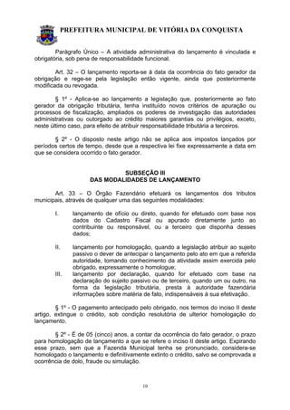 PREFEITURA MUNICIPAL DE VITÓRIA DA CONQUISTA
10
Parágrafo Único – A atividade administrativa do lançamento é vinculada e
obrigatória, sob pena de responsabilidade funcional.
Art. 32 – O lançamento reporta-se à data da ocorrência do fato gerador da
obrigação e rege-se pela legislação então vigente, ainda que posteriormente
modificada ou revogada.
§ 1º - Aplica-se ao lançamento a legislação que, posteriormente ao fato
gerador da obrigação tributária, tenha instituído novos critérios de apuração ou
processos de fiscalização, ampliados os poderes de investigação das autoridades
administrativas ou outorgado ao crédito maiores garantias ou privilégios, exceto,
neste último caso, para efeito de atribuir responsabilidade tributária a terceiros.
§ 2º - O disposto neste artigo não se aplica aos impostos lançados por
períodos certos de tempo, desde que a respectiva lei fixe expressamente a data em
que se considera ocorrido o fato gerador.
SUBSEÇÃO III
DAS MODALIDADES DE LANÇAMENTO
Art. 33 – O Órgão Fazendário efetuará os lançamentos dos tributos
municipais, através de qualquer uma das seguintes modalidades:
I. lançamento de ofício ou direto, quando for efetuado com base nos
dados do Cadastro Fiscal ou apurado diretamente junto ao
contribuinte ou responsável, ou a terceiro que disponha desses
dados;
II. lançamento por homologação, quando a legislação atribuir ao sujeito
passivo o dever de antecipar o lançamento pelo ato em que a referida
autoridade, tomando conhecimento da atividade assim exercida pelo
obrigado, expressamente o homologue;
III. lançamento por declaração, quando for efetuado com base na
declaração do sujeito passivo ou de terceiro, quando um ou outro, na
forma da legislação tributária, presta à autoridade fazendária
informações sobre matéria de fato, indispensáveis à sua efetivação.
§ 1º - O pagamento antecipado pelo obrigado, nos termos do inciso II deste
artigo, extingue o crédito, sob condição resolutória de ulterior homologação do
lançamento.
§ 2º - É de 05 (cinco) anos, a contar da ocorrência do fato gerador, o prazo
para homologação de lançamento a que se refere o inciso II deste artigo. Expirando
esse prazo, sem que a Fazenda Municipal tenha se pronunciado, considera-se
homologado o lançamento e definitivamente extinto o crédito, salvo se comprovada a
ocorrência de dolo, fraude ou simulação.
 