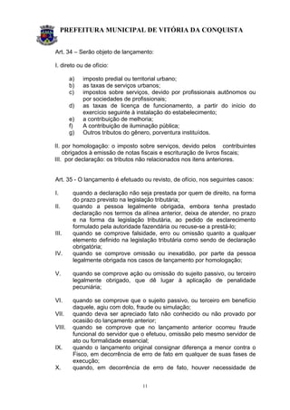 PREFEITURA MUNICIPAL DE VITÓRIA DA CONQUISTA
11
Art. 34 – Serão objeto de lançamento:
I. direto ou de ofício:
a) imposto predial ou territorial urbano;
b) as taxas de serviços urbanos;
c) impostos sobre serviços, devido por profissionais autônomos ou
por sociedades de profissionais;
d) as taxas de licença de funcionamento, a partir do início do
exercício seguinte à instalação do estabelecimento;
e) a contribuição de melhoria;
f) A contribuição de iluminação pública;
g) Outros tributos do gênero, porventura instituídos.
II. por homologação: o imposto sobre serviços, devido pelos contribuintes
obrigados à emissão de notas fiscais e escrituração de livros fiscais;
III. por declaração: os tributos não relacionados nos itens anteriores.
Art. 35 - O lançamento é efetuado ou revisto, de ofício, nos seguintes casos:
I. quando a declaração não seja prestada por quem de direito, na forma
do prazo previsto na legislação tributária;
II. quando a pessoa legalmente obrigada, embora tenha prestado
declaração nos termos da alínea anterior, deixa de atender, no prazo
e na forma da legislação tributária, ao pedido de esclarecimento
formulado pela autoridade fazendária ou recuse-se a prestá-lo;
III. quando se comprove falsidade, erro ou omissão quanto a qualquer
elemento definido na legislação tributária como sendo de declaração
obrigatória;
IV. quando se comprove omissão ou inexatidão, por parte da pessoa
legalmente obrigada nos casos de lançamento por homologação;
V. quando se comprove ação ou omissão do sujeito passivo, ou terceiro
legalmente obrigado, que dê lugar à aplicação de penalidade
pecuniária;
VI. quando se comprove que o sujeito passivo, ou terceiro em benefício
daquele, agiu com dolo, fraude ou simulação;
VII. quando deva ser apreciado fato não conhecido ou não provado por
ocasião do lançamento anterior;
VIII. quando se comprove que no lançamento anterior ocorreu fraude
funcional do servidor que o efetuou, omissão pelo mesmo servidor de
ato ou formalidade essencial;
IX. quando o lançamento original consignar diferença a menor contra o
Fisco, em decorrência de erro de fato em qualquer de suas fases de
execução;
X. quando, em decorrência de erro de fato, houver necessidade de
 