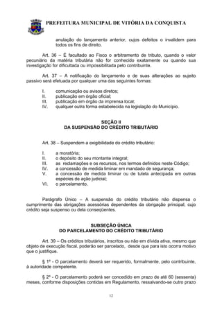 PREFEITURA MUNICIPAL DE VITÓRIA DA CONQUISTA
12
anulação do lançamento anterior, cujos defeitos o invalidem para
todos os fins de direito.
Art. 36 – É facultado ao Fisco o arbitramento de tributo, quando o valor
pecuniário da matéria tributária não for conhecido exatamente ou quando sua
investigação for dificultada ou impossibilitada pelo contribuinte.
Art. 37 – A notificação do lançamento e de suas alterações ao sujeito
passivo será efetuada por qualquer uma das seguintes formas:
I. comunicação ou avisos diretos;
II. publicação em órgão oficial;
III. publicação em órgão da imprensa local;
IV. qualquer outra forma estabelecida na legislação do Município.
SEÇÃO II
DA SUSPENSÃO DO CRÉDITO TRIBUTÁRIO
Art. 38 – Suspendem a exigibilidade do crédito tributário:
I. a moratória;
II. o depósito do seu montante integral;
III. as reclamações e os recursos, nos termos definidos neste Código;
IV. a concessão de medida liminar em mandado de segurança;
V. a concessão de medida liminar ou de tutela antecipada em outras
espécies de ação judicial;
VI. o parcelamento.
Parágrafo Único – A suspensão do crédito tributário não dispensa o
cumprimento das obrigações acessórias dependentes da obrigação principal, cujo
crédito seja suspenso ou dela conseqüentes.
SUBSEÇÃO ÚNICA
DO PARCELAMENTO DO CRÉDITO TRIBUTÁRIO
Art. 39 – Os créditos tributários, inscritos ou não em dívida ativa, mesmo que
objeto de execução fiscal, poderão ser parcelado, desde que para isto ocorra motivo
que o justifique.
§ 1º - O parcelamento deverá ser requerido, formalmente, pelo contribuinte,
à autoridade competente.
§ 2º - O parcelamento poderá ser concedido em prazo de até 60 (sessenta)
meses, conforme disposições contidas em Regulamento, ressalvando-se outro prazo
 