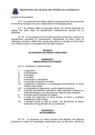 PREFEITURA MUNICIPAL DE VITÓRIA DA CONQUISTA
13
previsto em lei específica.
§ 3º - O parcelamento de débitos objeto de execução fiscal será processado
em forma de transação nos autos e dependerá de homologação judicial.
§ 4º - Os créditos, objeto de execução judicial, com decisão transitada em
julgado não serão objeto de parcelamento, ressalvando-se previsão em lei
específica.
Art. 40 – O não pagamento de 03 (três) parcelas consecutivas, implicará no
cancelamento automático do parcelamento, independente de prévio aviso ou
notificação, tornando o débito todo vencido para efeito de inscrição na Dívida Ativa
e/ou cobrança judicial, ou prosseguimento de ação suspensa.
SEÇÃO III
DA EXTINÇÃO DO CRÉDITO TRIBUTÁRIO
SUBSEÇÃO I
MODALIDADES DE EXTINÇÃO
Art. 41 – Extinguem o crédito tributário:
I. o pagamento;
II. a compensação;
III. a transação;
IV. a remissão;
V. a prescrição e a decadência;
VI. a conversão do depósito em renda;
VII. o pagamento antecipado e a homologação do lançamento, na forma
indicada neste código;
VIII. a consignação em pagamento, quando julgada procedente;
IX. a decisão administrativa irreformável, assim entendida a definitiva na
órbita administrativa, que não possa ser objeto de ação anulatória;
X. a decisão judicial transitada em julgado;
XI. a dação em pagamento em bens imóveis, na forma e condições
estabelecidas neste Código;
XII. a extinção parcial ou total do crédito, em decorrência de ulterior
verificação da irregularidade da sua constituição.
SUBSEÇÃO II
DO PAGAMENTO
Art. 42 – O pagamento do crédito tributário será efetuado nas agências
bancárias ou postos de arrecadação credenciados junto ao Município, através de
 