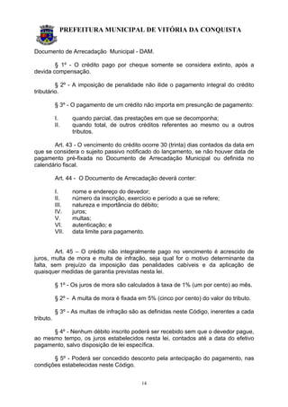 PREFEITURA MUNICIPAL DE VITÓRIA DA CONQUISTA
14
Documento de Arrecadação Municipal - DAM.
§ 1º - O crédito pago por cheque somente se considera extinto, após a
devida compensação.
§ 2º - A imposição de penalidade não ilide o pagamento integral do crédito
tributário.
§ 3º - O pagamento de um crédito não importa em presunção de pagamento:
I. quando parcial, das prestações em que se decomponha;
II. quando total, de outros créditos referentes ao mesmo ou a outros
tributos.
Art. 43 - O vencimento do crédito ocorre 30 (trinta) dias contados da data em
que se considera o sujeito passivo notificado do lançamento, se não houver data de
pagamento pré-fixada no Documento de Arrecadação Municipal ou definida no
calendário fiscal.
Art. 44 - O Documento de Arrecadação deverá conter:
I. nome e endereço do devedor;
II. número da inscrição, exercício e período a que se refere;
III. natureza e importância do débito;
IV. juros;
V. multas;
VI. autenticação; e
VII. data limite para pagamento.
Art. 45 – O crédito não integralmente pago no vencimento é acrescido de
juros, multa de mora e multa de infração, seja qual for o motivo determinante da
falta, sem prejuízo da imposição das penalidades cabíveis e da aplicação de
quaisquer medidas de garantia previstas nesta lei.
§ 1º - Os juros de mora são calculados à taxa de 1% (um por cento) ao mês.
§ 2º - A multa de mora é fixada em 5% (cinco por cento) do valor do tributo.
§ 3º - As multas de infração são as definidas neste Código, inerentes a cada
tributo.
§ 4º - Nenhum débito inscrito poderá ser recebido sem que o devedor pague,
ao mesmo tempo, os juros estabelecidos nesta lei, contados até a data do efetivo
pagamento, salvo disposição de lei específica.
§ 5º - Poderá ser concedido desconto pela antecipação do pagamento, nas
condições estabelecidas neste Código.
 