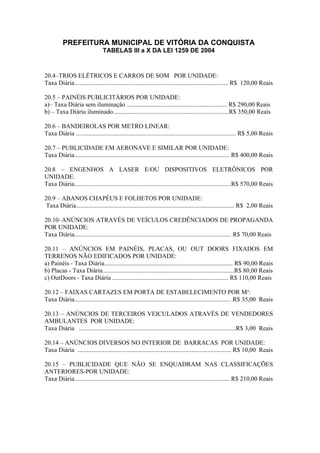 PREFEITURA MUNICIPAL DE VITÓRIA DA CONQUISTA
TABELAS III a X DA LEI 1259 DE 2004
20.4–TRIOS ELÉTRICOS E CARROS DE SOM POR UNIDADE:
Taxa Diária.................................................................................................. R$ 120,00 Reais
20.5 – PAINÉIS PUBLICITÁRIOS POR UNIDADE:
a)– Taxa Diária sem iluminação ................................................................ R$ 290,00 Reais
b) – Taxa Diária iluminado..........................................................................R$ 350,00 Reais
20.6 – BANDEIROLAS POR METRO LINEAR:
Taxa Diária ...................................................................................................... R$ 5,00 Reais
20.7 – PUBLICIDADE EM AERONAVE E SIMILAR POR UNIDADE:
Taxa Diária................................................................................................... R$ 400,00 Reais
20.8 – ENGENHOS A LASER E/OU DISPOSITIVOS ELETRÔNICOS POR
UNIDADE:
Taxa Diária....................................................................................................R$ 570,00 Reais
20.9 – ABANOS CHAPÉUS E FOLHETOS POR UNIDADE:
Taxa Diária..................................................................................................... R$ 2,00 Reais
20.10–ANÚNCIOS ATRAVÉS DE VEÍCULOS CREDÊNCIADOS DE PROPAGANDA
POR UNIDADE:
Taxa Diária.................................................................................................... R$ 70,00 Reais
20.11 – ANÚNCIOS EM PAINÉIS, PLACAS, OU OUT DOORS FIXADOS EM
TERRENOS NÃO EDIFICADOS POR UNIDADE:
a) Painéis - Taxa Diária.................................................................................. R$ 90,00 Reais
b) Placas - Taxa Diária....................................................................................R$ 80,00 Reais
c) OutDoors - Taxa Diária .......................................................................... R$ 110,00 Reais
20.12 – FAIXAS CARTAZES EM PORTA DE ESTABELECIMENTO POR M²:
Taxa Diária.................................................................................................... R$ 35,00 Reais
20.13 – ANÚNCIOS DE TERCEIROS VEICULADOS ATRAVÉS DE VENDEDORES
AMBULANTES POR UNIDADE:
Taxa Diária ....................................................................................................R$ 3,00 Reais
20.14 – ANÚNCIOS DIVERSOS NO INTERIOR DE BARRACAS POR UNIDADE:
Taxa Diária .................................................................................................. R$ 10,00 Reais
20.15 – PUBLICIDADE QUE NÃO SE ENQUADRAM NAS CLASSIFICAÇÕES
ANTERIORES-POR UNIDADE:
Taxa Diária................................................................................................... R$ 210,00 Reais
 