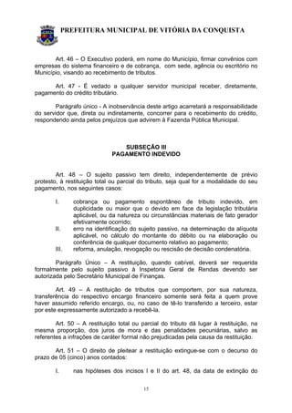 PREFEITURA MUNICIPAL DE VITÓRIA DA CONQUISTA
15
Art. 46 – O Executivo poderá, em nome do Município, firmar convênios com
empresas do sistema financeiro e de cobrança, com sede, agência ou escritório no
Município, visando ao recebimento de tributos.
Art. 47 - É vedado a qualquer servidor municipal receber, diretamente,
pagamento do crédito tributário.
Parágrafo único - A inobservância deste artigo acarretará a responsabilidade
do servidor que, direta ou indiretamente, concorrer para o recebimento do crédito,
respondendo ainda pelos prejuízos que advirem à Fazenda Pública Municipal.
SUBSEÇÃO III
PAGAMENTO INDEVIDO
Art. 48 – O sujeito passivo tem direito, independentemente de prévio
protesto, à restituição total ou parcial do tributo, seja qual for a modalidade do seu
pagamento, nos seguintes casos:
I. cobrança ou pagamento espontâneo de tributo indevido, em
duplicidade ou maior que o devido em face da legislação tributária
aplicável, ou da natureza ou circunstâncias materiais de fato gerador
efetivamente ocorrido;
II. erro na identificação do sujeito passivo, na determinação da alíquota
aplicável, no cálculo do montante do débito ou na elaboração ou
conferência de qualquer documento relativo ao pagamento;
III. reforma, anulação, revogação ou rescisão de decisão condenatória.
Parágrafo Único – A restituição, quando cabível, deverá ser requerida
formalmente pelo sujeito passivo à Inspetoria Geral de Rendas devendo ser
autorizada pelo Secretário Municipal de Finanças.
Art. 49 – A restituição de tributos que comportem, por sua natureza,
transferência do respectivo encargo financeiro somente será feita a quem prove
haver assumido referido encargo, ou, no caso de tê-lo transferido a terceiro, estar
por este expressamente autorizado a recebê-la.
Art. 50 – A restituição total ou parcial do tributo dá lugar à restituição, na
mesma proporção, dos juros de mora e das penalidades pecuniárias, salvo as
referentes a infrações de caráter formal não prejudicadas pela causa da restituição.
Art. 51 – O direito de pleitear a restituição extingue-se com o decurso do
prazo de 05 (cinco) anos contados:
I. nas hipóteses dos incisos I e II do art. 48, da data de extinção do
 