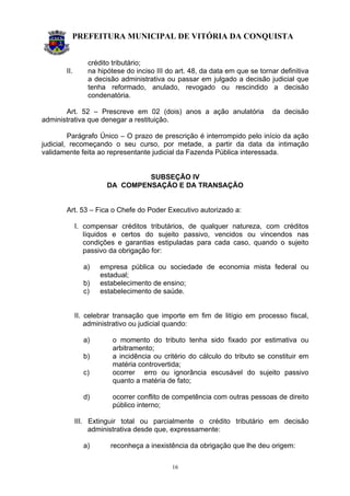 PREFEITURA MUNICIPAL DE VITÓRIA DA CONQUISTA
16
crédito tributário;
II. na hipótese do inciso III do art. 48, da data em que se tornar definitiva
a decisão administrativa ou passar em julgado a decisão judicial que
tenha reformado, anulado, revogado ou rescindido a decisão
condenatória.
Art. 52 – Prescreve em 02 (dois) anos a ação anulatória da decisão
administrativa que denegar a restituição.
Parágrafo Único – O prazo de prescrição é interrompido pelo início da ação
judicial, recomeçando o seu curso, por metade, a partir da data da intimação
validamente feita ao representante judicial da Fazenda Pública interessada.
SUBSEÇÃO IV
DA COMPENSAÇÃO E DA TRANSAÇÃO
Art. 53 – Fica o Chefe do Poder Executivo autorizado a:
I. compensar créditos tributários, de qualquer natureza, com créditos
líquidos e certos do sujeito passivo, vencidos ou vincendos nas
condições e garantias estipuladas para cada caso, quando o sujeito
passivo da obrigação for:
a) empresa pública ou sociedade de economia mista federal ou
estadual;
b) estabelecimento de ensino;
c) estabelecimento de saúde.
II. celebrar transação que importe em fim de litígio em processo fiscal,
administrativo ou judicial quando:
a) o momento do tributo tenha sido fixado por estimativa ou
arbitramento;
b) a incidência ou critério do cálculo do tributo se constituir em
matéria controvertida;
c) ocorrer erro ou ignorância escusável do sujeito passivo
quanto a matéria de fato;
d) ocorrer conflito de competência com outras pessoas de direito
público interno;
III. Extinguir total ou parcialmente o crédito tributário em decisão
administrativa desde que, expressamente:
a) reconheça a inexistência da obrigação que lhe deu origem:
 