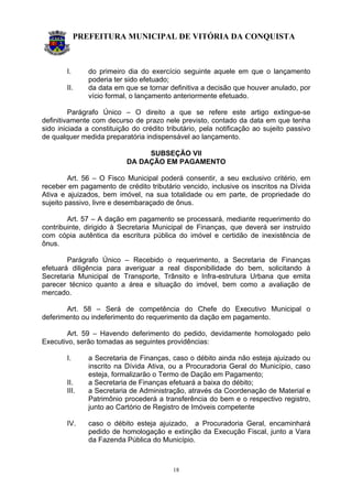 PREFEITURA MUNICIPAL DE VITÓRIA DA CONQUISTA
18
I. do primeiro dia do exercício seguinte aquele em que o lançamento
poderia ter sido efetuado;
II. da data em que se tornar definitiva a decisão que houver anulado, por
vício formal, o lançamento anteriormente efetuado.
Parágrafo Único – O direito a que se refere este artigo extingue-se
definitivamente com decurso de prazo nele previsto, contado da data em que tenha
sido iniciada a constituição do crédito tributário, pela notificação ao sujeito passivo
de qualquer medida preparatória indispensável ao lançamento.
SUBSEÇÃO VII
DA DAÇÃO EM PAGAMENTO
Art. 56 – O Fisco Municipal poderá consentir, a seu exclusivo critério, em
receber em pagamento de crédito tributário vencido, inclusive os inscritos na Dívida
Ativa e ajuizados, bem imóvel, na sua totalidade ou em parte, de propriedade do
sujeito passivo, livre e desembaraçado de ônus.
Art. 57 – A dação em pagamento se processará, mediante requerimento do
contribuinte, dirigido à Secretaria Municipal de Finanças, que deverá ser instruído
com cópia autêntica da escritura pública do imóvel e certidão de inexistência de
ônus.
Parágrafo Único – Recebido o requerimento, a Secretaria de Finanças
efetuará diligência para averiguar a real disponibilidade do bem, solicitando à
Secretaria Municipal de Transporte, Trânsito e Infra-estrutura Urbana que emita
parecer técnico quanto a área e situação do imóvel, bem como a avaliação de
mercado.
Art. 58 – Será de competência do Chefe do Executivo Municipal o
deferimento ou indeferimento do requerimento da dação em pagamento.
Art. 59 – Havendo deferimento do pedido, devidamente homologado pelo
Executivo, serão tomadas as seguintes providências:
I. a Secretaria de Finanças, caso o débito ainda não esteja ajuizado ou
inscrito na Dívida Ativa, ou a Procuradoria Geral do Município, caso
esteja, formalizarão o Termo de Dação em Pagamento;
II. a Secretaria de Finanças efetuará a baixa do débito;
III. a Secretaria de Administração, através da Coordenação de Material e
Patrimônio procederá a transferência do bem e o respectivo registro,
junto ao Cartório de Registro de Imóveis competente
IV. caso o débito esteja ajuizado, a Procuradoria Geral, encaminhará
pedido de homologação e extinção da Execução Fiscal, junto a Vara
da Fazenda Pública do Município.
 