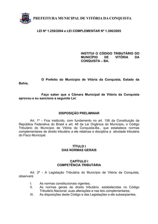 PREFEITURA MUNICIPAL DE VITÓRIA DA CONQUISTA
LEI Nº 1.259/2004 e LEI COMPLEMENTAR Nº 1.306/2005
INSTITUI O CÓDIGO TRIBUTÁRIO DO
MUNICÍPIO DE VITÓRIA DA
CONQUISTA – BA.
O Prefeito do Município de Vitória da Conquista, Estado da
Bahia,
Faço saber que a Câmara Municipal de Vitória da Conquista
aprovou e eu sanciono a seguinte Lei:
DISPOSIÇÃO PRELIMINAR
Art. 1º - Fica instituído, com fundamento no art. 156 da Constituição da
República Federativa do Brasil e art. 48 da Lei Orgânica do Município, o Código
Tributário do Município de Vitória da Conquista-Ba., que estabelece normas
complementares de direito tributário a ele relativas e disciplina a atividade tributária
do Fisco Municipal.
TÍTULO I
DAS NORMAS GERAIS
CAPÍTULO I
COMPETÊNCIA TRIBUTÁRIA
Art. 2º - A Legislação Tributária do Município de Vitória da Conquista,
observará:
I. As normas constitucionais vigentes;
II. As normas gerais de direito tributário, estabelecidas no Código
Tributário Nacional, suas alterações e nas leis complementares;
III. As disposições deste Código e das Legislações a ele subseqüentes.
 
