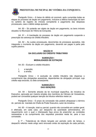 PREFEITURA MUNICIPAL DE VITÓRIA DA CONQUISTA
19
Parágrafo Único – A baixa do débito só ocorrerá, após cumpridas todas as
etapas do processo de dação em pagamento, inclusive a efetiva transcrição do bem
no cartório de registro de imóveis competente e pagamento das despesas
processuais, caso o débito esteja ajuizado.
Art. 60 – Só poderão ser objeto de dação em pagamento, os bens imóveis
situados no Município de Vitória da Conquista.
Art. 61 – A tramitação do processo de dação em pagamento suspende a
prescrição da cobrança do crédito tributário.
Art. 62 – As custas processuais, decorrentes de processos ajuizados, não
integrarão o montante da dação em pagamento, devendo ser pagas à parte pelo
sujeito passivo.
SEÇÃO IV
DA EXCLUSÃO DO CRÉDITO TRIBUTÁRIO
SUBSEÇÃO I
MODALIDADES DE EXTINÇÃO
Art. 63 – Excluem o crédito tributário:
I. a isenção;
II. a anistia.
Parágrafo Único – A exclusão do crédito tributário não dispensa o
cumprimento das obrigações acessórias, dependentes da obrigação principal, cujo
crédito seja excluído, ou dela conseqüente.
SUBSEÇÃO II
DAS ISENÇÕES
Art. 64 – Somente através da lei municipal específica, de iniciativa do
Executivo, aprovada por maioria simples dos membros da Câmara de Vereadores,
poderá ser concedida qualquer isenção de tributos referidos nesta Lei.
Parágrafo Único - O prazo da concessão não poderá ultrapassar o término
do período de mandato do Chefe do Poder Executivo, autor da iniciativa.
Art. 65 – A isenção, total ou parcial, quando não concedida em caráter geral,
é efetivada, em cada caso, por despacho da autoridade administrativa, em
requerimento com o qual o interessado faça prova de preencher as condições
necessárias e do cumprimento dos requisitos previstos nesta lei, para a sua
concessão.
§ 1º - Tratando-se de tributo lançado por período certo de tempo, o
despacho referido neste artigo será renovado antes da expiração de cada período,
 