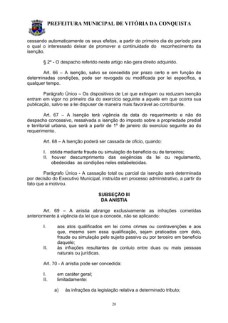 PREFEITURA MUNICIPAL DE VITÓRIA DA CONQUISTA
20
cessando automaticamente os seus efeitos, a partir do primeiro dia do período para
o qual o interessado deixar de promover a continuidade do reconhecimento da
isenção.
§ 2º - O despacho referido neste artigo não gera direito adquirido.
Art. 66 – A isenção, salvo se concedida por prazo certo e em função de
determinadas condições, pode ser revogada ou modificada por lei específica, a
qualquer tempo.
Parágrafo Único – Os dispositivos de Lei que extingam ou reduzam isenção
entram em vigor no primeiro dia do exercício seguinte a aquele em que ocorra sua
publicação, salvo se a lei dispuser de maneira mais favorável ao contribuinte.
Art. 67 – A Isenção terá vigência da data do requerimento e não do
despacho concessivo, ressalvada a isenção do imposto sobre a propriedade predial
e territorial urbana, que será a partir de 1º de janeiro do exercício seguinte ao do
requerimento.
Art. 68 – A Isenção poderá ser cassada de oficio, quando:
I. obtida mediante fraude ou simulação do beneficio ou de terceiros;
II. houver descumprimento das exigências da lei ou regulamento,
obedecidas as condições neles estabelecidas.
Parágrafo Único - A cassação total ou parcial da isenção será determinada
por decisão do Executivo Municipal, instruída em processo administrativo, a partir do
fato que a motivou.
SUBSEÇÃO III
DA ANISTIA
Art. 69 – A anistia abrange exclusivamente as infrações cometidas
anteriormente à vigência da lei que a concede, não se aplicando:
I. aos atos qualificados em lei como crimes ou contravenções e aos
que, mesmo sem essa qualificação, sejam praticados com dolo,
fraude ou simulação pelo sujeito passivo ou por terceiro em benefício
daquele;
II. às infrações resultantes de conluio entre duas ou mais pessoas
naturais ou jurídicas.
Art. 70 - A anistia pode ser concedida:
I. em caráter geral;
II. limitadamente:
a) às infrações da legislação relativa a determinado tributo;
 