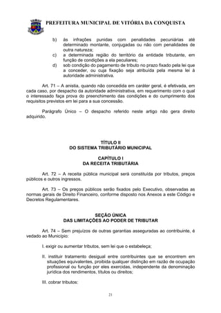 PREFEITURA MUNICIPAL DE VITÓRIA DA CONQUISTA
21
b) às infrações punidas com penalidades pecuniárias até
determinado montante, conjugadas ou não com penalidades de
outra natureza;
c) a determinada região do território da entidade tributante, em
função de condições a ela peculiares;
d) sob condição do pagamento de tributo no prazo fixado pela lei que
a conceder, ou cuja fixação seja atribuída pela mesma lei à
autoridade administrativa.
Art. 71 – A anistia, quando não concedida em caráter geral, é efetivada, em
cada caso, por despacho da autoridade administrativa, em requerimento com o qual
o interessado faça prova do preenchimento das condições e do cumprimento dos
requisitos previstos em lei para a sua concessão.
Parágrafo Único – O despacho referido neste artigo não gera direito
adquirido.
TÍTULO II
DO SISTEMA TRIBUTÁRIO MUNICIPAL
CAPÍTULO I
DA RECEITA TRIBUTÁRIA
Art. 72 – A receita pública municipal será constituída por tributos, preços
públicos e outros ingressos.
Art. 73 – Os preços públicos serão fixados pelo Executivo, observadas as
normas gerais de Direito Financeiro, conforme disposto nos Anexos a este Código e
Decretos Regulamentares.
SEÇÃO ÚNICA
DAS LIMITAÇÕES AO PODER DE TRIBUTAR
Art. 74 – Sem prejuízos de outras garantias asseguradas ao contribuinte, é
vedado ao Município:
I. exigir ou aumentar tributos, sem lei que o estabeleça;
II. instituir tratamento desigual entre contribuintes que se encontrem em
situações equivalentes, proibida qualquer distinção em razão de ocupação
profissional ou função por eles exercidas, independente da denominação
jurídica dos rendimentos, títulos ou direitos;
III. cobrar tributos:
 