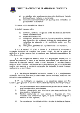 PREFEITURA MUNICIPAL DE VITÓRIA DA CONQUISTA
22
a) em relação a fatos geradores ocorridos antes do início da vigência
da lei que houver instituído ou aumentado;
b) no mesmo exercício financeiro em que haja sido publicada a lei
que os instituir ou aumentar.
IV. utilizar tributo com efeito de confisco;
V. instituir impostos sobre:
a) patrimônio, renda ou serviços da União, dos Estados, do Distrito
Federal e dos Municípios;
b) templo de qualquer culto;
c) o patrimônio, a renda ou serviços dos partidos políticos, inclusive
suas fundações, das entidades sindicais dos trabalhadores, das
instituições de educação e de assistência social, sem fins
lucrativos;
d) livros, jornais, periódicos e o papel destinado à sua impressão.
§ 1º - A vedação do inciso V, alínea “a”, é extensiva às autarquias e
fundações instituídas ou mantidas pelo Poder Público, no que se refere ao
patrimônio, a renda e aos serviços vinculados a suas finalidades essenciais ou às
delas decorrentes.
§ 2º - As vedações do inciso V, alínea “a” e do parágrafo anterior, não se
aplicam ao patrimônio, à renda e aos serviços, relacionados com exploração de
atividades econômicas regidas pelas normas aplicáveis a empreendimentos
privados, ou em que haja contraprestação ou pagamento de preços ou tarifas pelo
usuário, nem exonera o promitente comprador da obrigação de pagar imposto,
relativamente ao bem imóvel.
§ 3º - As vedações expressas no inciso V, alíneas “b” e “c”, compreendem
somente o patrimônio e os serviços relacionados com as finalidades essenciais das
entidades nelas mencionadas.
§ 4º - As instituições de educação e de assistência social, sem fins
lucrativos, para gozarem de benefício da imunidade do imposto, deverão provar que:
I. Não produzem lucros e não fazem distribuição de qualquer parcela de
suas rendas entre os seus diretores;
II. Aplicam, integralmente, seus recursos no país para manutenção dos
seus objetivos institucionais;
III. Mantém escrituração de suas receitas e despesas em livros
revestidos das formalidades legais, os quais poderão assegurar a
exatidão de seus objetivos;
IV. Ser reconhecida de utilidade pública, através de legislação federal,
 