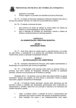 PREFEITURA MUNICIPAL DE VITÓRIA DA CONQUISTA
23
estadual ou municipal;
V. Possuir registro no Conselho de Assistência Social do Município.
Art. 75 – É vedado ao Município estabelecer diferença tributária entre bens e
serviços de qualquer natureza, em razão da sua procedência ou destino.
Art. 76 – É vedada a cobrança de taxas:
I. pelo exercício de direito de petição ao poder público em defesa de
direitos ou contra ilegalidade ou abuso de poder;
II. para a obtenção de certidões em repartições, visando a defesa de
direitos e esclarecimentos de interesse pessoal.
CAPÍTULO II
DA ADMINISTRAÇÃO TRIBUTÁRIA MUNICIPAL
SEÇÃO I
DISPOSIÇÃO GERAL
Art. 77 – Este título regula em caráter geral ou especificamente, em função
de cada tributo, a competência e os poderes das autoridades administrativas em
matéria fiscal, quanto à aplicação da legislação tributária.
SEÇÃO II
DA FISCALIZAÇÃO E DA COMPETÊNCIA
Art. 78 – Compete à Secretaria de Finanças, pelos órgãos especializados, a
fiscalização do cumprimento das normas da legislação.
Art. 79 – A fiscalização será exercida sobre todas as pessoas físicas ou
jurídicas, que forem sujeitas de obrigações tributárias, previstas na legislação
tributária, inclusive as que gozarem de imunidade ou isenção.
Parágrafo Único – As pessoas a que se refere este artigo exibirão ao agente
fiscalizador, sempre que exigidos, os livros fiscais e comerciais e todos os papéis
arquivados, julgados necessários à fiscalização.
Art. 80 – A Fazenda Publica Municipal, visando obter elementos que lhe
permitam verificar a exatidão das declarações apresentadas pelo contribuinte ou
representante e, também, determinar com precisão a natureza e os montantes dos
créditos tributários, poderá:
I. exigir, a qualquer tempo, a exibição de livros e comprovantes das
operações que possam constituir fato gerador da legislação tributária.
II. fazer inspeção nos locais e nos estabelecimentos onde sejam
 