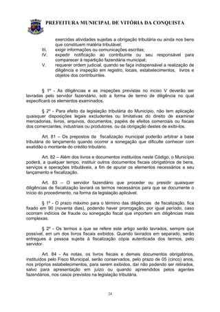 PREFEITURA MUNICIPAL DE VITÓRIA DA CONQUISTA
24
exercidas atividades sujeitas a obrigação tributária ou ainda nos bens
que constituem matéria tributável;
III. exigir informações ou comunicações escritas;
IV. expedir notificação ao contribuinte ou seu responsável para
comparecer à repartição fazendária municipal;
V. requerer ordem judicial, quando se faça indispensável a realização de
diligência e inspeção em registro, locais, estabelecimentos, livros e
objetos dos contribuintes.
§ 1º - As diligências e as inspeções previstas no inciso V deverão ser
lavradas pelo servidor fazendário, sob a forma de termo de diligência no qual
especificará os elementos examinados.
§ 2º - Para efeito da legislação tributária do Município, não tem aplicação
quaisquer disposições legais excludentes ou limitativas do direito de examinar
mercadorias, livros, arquivos, documentos, papéis de efeitos comerciais ou fiscais
dos comerciantes, industriais ou produtores, ou da obrigação destes de exibi-los.
Art. 81 – Os prepostos da fiscalização municipal poderão arbitrar a base
tributária do lançamento quando ocorrer a sonegação que dificulte conhecer com
exatidão o montante do crédito tributário.
Art. 82 – Além dos livros e documentos instituídos neste Código, o Município
poderá, a qualquer tempo, instituir outros documentos fiscais obrigatórios de bens,
serviços e operações tributáveis, a fim de apurar os elementos necessários a seu
lançamento e fiscalização.
Art. 83 – O servidor fazendário que proceder ou presidir quaisquer
diligências de fiscalização lavrará os termos necessários para que se documente o
início do procedimento, na forma da legislação aplicável.
§ 1º - O prazo máximo para o término das diligências de fiscalização, fica
fixado em 90 (noventa dias), podendo haver prorrogação, por igual período, caso
ocorram indícios de fraude ou sonegação fiscal que importem em diligências mais
complexas.
§ 2º - Os termos a que se refere este artigo serão lavrados, sempre que
possível, em um dos livros fiscais exibidos. Quando lavrados em separado, serão
entregues à pessoa sujeita à fiscalização cópia autenticada dos termos, pelo
servidor.
Art. 84 - As notas, os livros fiscais e demais documentos obrigatórios,
instituídos pelo Fisco Municipal, serão conservados, pelo prazo de 05 (cinco) anos,
nos próprios estabelecimentos, para serem exibidos, daí não podendo ser retirados,
salvo para apresentação em juízo ou quando apreendidos pelos agentes
fazendários, nos casos previstos na legislação tributária.
 
