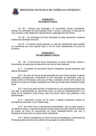PREFEITURA MUNICIPAL DE VITÓRIA DA CONQUISTA
25
SUBSEÇÃO I
DO AGENTE FISCAL
Art. 85 – Sempre que necessário, os funcionários fiscais requisitarão,
através de autoridade da administração fiscal, o auxílio e garantias à execução de
seus serviços e das diligências indispensáveis à aplicação das leis fiscais.
Art. 86 – Os servidores do Fisco Municipal se farão apresentar mediante
carteira de identidade funcional.
Art. 87 – O servidor fiscal autuante, no caso de impedimento legal, poderá
ser substituído por outro agente fiscal, a fim de evitar retardamento no curso do
processo.
SUBSEÇÃO II
DO DOCUMENTO FISCAL
Art. 88 - O documento fiscal compreende os livros comerciais, fiscais e
documentos em geral que se relacionem com ato ou fato tributável.
§ 1º - A exibição de documento fiscal é obrigatória quando solicitado pelo
agente fiscalizador.
§ 2º - No caso de recusa de apresentação de livros e documentos, o agente
fiscalizador providenciará, diretamente ou por intermédio da repartição, junto ao
órgão jurídico do Município, para que se faça a exibição judicial, sem prejuízo da
lavratura do auto de infração e aplicação de multa que couber pelo embaraço à ação
fiscal.
§ 3º - Da recusa será intimado o contribuinte ou seu representante legal para
que faça a apresentação do documento fiscal, no local do estabelecimento e no
prazo de 72 (setenta e duas) horas, salvo se ocorrer motivo que justifique a não
apresentação.
§ 4º - Decorrido o prazo de 72 horas, o agente fiscalizador tomará as
providências indicadas no § 2º deste artigo.
§ 5º - Se, pelos livros e documentos apresentados, não se puder apurar o
montante do tributo, o agente fiscalizador poderá dispor de outros elementos através
do exame de livros ou documentos de outros estabelecimentos que com o
fiscalizado transacionem ou outras fontes subsidiárias.
§ 6º - Sendo insatisfatórios os meios normais de fiscalização, a Secretaria de
Finanças poderá adotar outros critérios de apuração do crédito tributário.
 