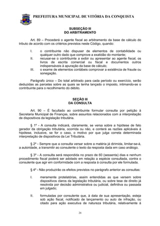 PREFEITURA MUNICIPAL DE VITÓRIA DA CONQUISTA
26
SUBSEÇÃO III
DO ARBITRAMENTO
Art. 89 – Procederá o agente fiscal ao arbitramento da base de cálculo do
tributo de acordo com os critérios previstos neste Código, quando:
I. o contribuinte não dispuser de elementos de contabilidade ou
qualquer outro dado que comprove a exatidão do montante;
II. recusar-se o contribuinte a exibir ou apresentar ao agente fiscal, os
livros de escrita comercial ou fiscal e documentos outros
indispensáveis à apuração da base de cálculo;
III. o exame de elementos contábeis comprovar a existência de fraude ou
sonegação.
Parágrafo único – Do total arbitrado para cada período ou exercício, serão
deduzidas as parcelas sobre as quais se tenha lançado o imposto, intimando-se o
contribuinte para o recolhimento do débito.
SEÇÃO III
DA CONSULTA
Art. 90 – É facultado ao contribuinte formular consulta por petição à
Secretaria Municipal de Finanças, sobre assuntos relacionados com a interpretação
de dispositivos da legislação tributária.
§ 1º - A consulta indicará, claramente, se versa sobre a hipótese de fato
gerador da obrigação tributária, ocorrida ou não, e conterá as razões aplicáveis à
hipótese, inclusive, se for o caso, o motivo por que julga correta determinada
interpretação de dispositivos da Lei Tributária.
§ 2º - Sempre que a consulta versar sobre a matéria já dirimida, limitar-se-á,
a autoridade, a transmitir ao consulente o texto da resposta dada em caso análogo.
§ 3º - A consulta será respondida no prazo de 60 (sessenta) dias e nenhum
procedimento fiscal poderá ser adotado em relação a espécie consultada, contra o
consulente que agir em conformidade com a resposta à consulta por ele formulada.
§ 4º - Não produzirão os efeitos previstos no parágrafo anterior as consultas:
I. meramente protelatórias, assim entendidas as que versem sobre
dispositivos claros da legislação tributária, ou sobre tese de direito já
resolvida por decisão administrativa ou judicial, definitiva ou passada
em julgado;
II. formuladas por consulente que, à data de sua apresentação, esteja
sob ação fiscal, notificado de lançamento ou auto de infração, ou
citado para ação executiva de natureza tributária, relativamente à
 