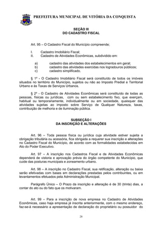 PREFEITURA MUNICIPAL DE VITÓRIA DA CONQUISTA
28
SEÇÃO III
DO CADASTRO FISCAL
Art. 95 – O Cadastro Fiscal do Município compreende;
I. Cadastro Imobiliário Fiscal;
II. Cadastro de Atividades Econômicas, subdividido em:
a) cadastro das atividades dos estabelecimentos em geral;
b) cadastro das atividades exercidas nos logradouros públicos;
c) cadastro simplificado.
§ 1º - O Cadastro Imobiliário Fiscal será constituído de todos os imóveis
situados no território do Município, sujeitos ou não ao Imposto Predial e Territorial
Urbano e às Taxas de Serviços Urbanos.
§ 2º - O Cadastro de Atividades Econômicas será constituído de todas as
pessoas, físicas ou jurídicas, com ou sem estabelecimento fixo, que exerçam,
habitual ou temporariamente, individualmente ou em sociedade, quaisquer das
atividades sujeitas ao imposto sobre Serviço de Qualquer Natureza, taxas,
contribuição de melhoria e de iluminação pública.
SUBSEÇÃO I
DA INSCRIÇÃO E ALTERAÇÕES
Art. 96 – Toda pessoa física ou jurídica cuja atividade estiver sujeita a
obrigação tributária ou acessória, fica obrigada a requerer sua inscrição e alterações
no Cadastro Fiscal do Município, de acordo com as formalidades estabelecidas em
Ato do Poder Executivo.
Art. 97 – A inscrição nos Cadastros Fiscal e de Atividades Econômicas
dependerá de vistoria e aprovação prévia do órgão competente do Município, que
cuide das posturas municipais e zoneamento urbano.
Art. 98 – A inscrição no Cadastro Fiscal, sua retificação, alteração ou baixa
serão efetivadas com bases em declarações prestadas pelos contribuintes, ou em
levantamentos efetuados pela Administração Municipal.
Parágrafo Único – O Prazo da inscrição e alteração é de 30 (trinta) dias, a
contar do ato ou do fato que os motivaram.
Art. 99 – Para a inscrição de nova empresa no Cadastro de Atividades
Econômicas, caso haja empresa já inscrita anteriormente, com o mesmo endereço,
faz-se-à necessário a apresentação de declaração do proprietário ou possuidor do
 