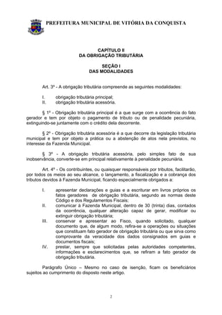 PREFEITURA MUNICIPAL DE VITÓRIA DA CONQUISTA
2
CAPÍTULO II
DA OBRIGAÇÃO TRIBUTÁRIA
SEÇÃO I
DAS MODALIDADES
Art. 3º - A obrigação tributária compreende as seguintes modalidades:
I. obrigação tributária principal;
II. obrigação tributária acessória.
§ 1º - Obrigação tributária principal é a que surge com a ocorrência do fato
gerador e tem por objeto o pagamento de tributo ou de penalidade pecuniária,
extinguindo-se juntamente com o crédito dela decorrente.
§ 2º - Obrigação tributária acessória é a que decorre da legislação tributária
municipal e tem por objeto a prática ou a abstenção de atos nela previstos, no
interesse da Fazenda Municipal.
§ 3º - A obrigação tributária acessória, pelo simples fato de sua
inobservância, converte-se em principal relativamente à penalidade pecuniária.
Art. 4º - Os contribuintes, ou quaisquer responsáveis por tributos, facilitarão,
por todos os meios ao seu alcance, o lançamento, a fiscalização e a cobrança dos
tributos devidos à Fazenda Municipal, ficando especialmente obrigados a:
I. apresentar declarações e guias e a escriturar em livros próprios os
fatos geradores de obrigação tributária, segundo as normas deste
Código e dos Regulamentos Fiscais;
II. comunicar à Fazenda Municipal, dentro de 30 (trinta) dias, contados
da ocorrência, qualquer alteração capaz de gerar, modificar ou
extinguir obrigação tributária;
III. conservar e apresentar ao Fisco, quando solicitado, qualquer
documento que, de algum modo, refira-se a operações ou situações
que constituam fato gerador de obrigação tributária ou que sirva como
comprovante da veracidade dos dados consignados em guias e
documentos fiscais;
IV. prestar, sempre que solicitadas pelas autoridades competentes,
informações e esclarecimentos que, se refiram a fato gerador de
obrigação tributária.
Parágrafo Único – Mesmo no caso de isenção, ficam os beneficiários
sujeitos ao cumprimento do disposto neste artigo.
 