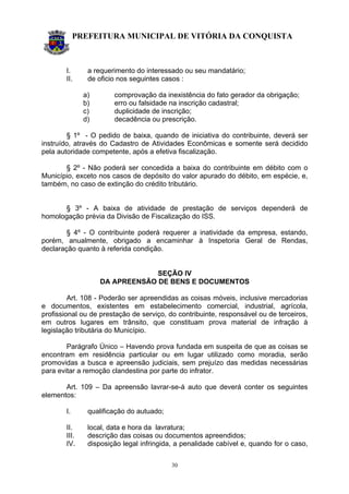 PREFEITURA MUNICIPAL DE VITÓRIA DA CONQUISTA
30
I. a requerimento do interessado ou seu mandatário;
II. de oficio nos seguintes casos :
a) comprovação da inexistência do fato gerador da obrigação;
b) erro ou falsidade na inscrição cadastral;
c) duplicidade de inscrição;
d) decadência ou prescrição.
§ 1º - O pedido de baixa, quando de iniciativa do contribuinte, deverá ser
instruído, através do Cadastro de Atividades Econômicas e somente será decidido
pela autoridade competente, após a efetiva fiscalização.
§ 2º - Não poderá ser concedida a baixa do contribuinte em débito com o
Município, exceto nos casos de depósito do valor apurado do débito, em espécie, e,
também, no caso de extinção do crédito tributário.
§ 3º - A baixa de atividade de prestação de serviços dependerá de
homologação prévia da Divisão de Fiscalização do ISS.
§ 4º - O contribuinte poderá requerer a inatividade da empresa, estando,
porém, anualmente, obrigado a encaminhar à Inspetoria Geral de Rendas,
declaração quanto à referida condição.
SEÇÃO IV
DA APREENSÃO DE BENS E DOCUMENTOS
Art. 108 - Poderão ser apreendidas as coisas móveis, inclusive mercadorias
e documentos, existentes em estabelecimento comercial, industrial, agrícola,
profissional ou de prestação de serviço, do contribuinte, responsável ou de terceiros,
em outros lugares em trânsito, que constituam prova material de infração à
legislação tributária do Município.
Parágrafo Único – Havendo prova fundada em suspeita de que as coisas se
encontram em residência particular ou em lugar utilizado como moradia, serão
promovidas a busca e apreensão judiciais, sem prejuízo das medidas necessárias
para evitar a remoção clandestina por parte do infrator.
Art. 109 – Da apreensão lavrar-se-á auto que deverá conter os seguintes
elementos:
I. qualificação do autuado;
II. local, data e hora da lavratura;
III. descrição das coisas ou documentos apreendidos;
IV. disposição legal infringida, a penalidade cabível e, quando for o caso,
 