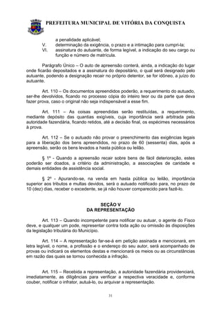 PREFEITURA MUNICIPAL DE VITÓRIA DA CONQUISTA
31
a penalidade aplicável;
V. determinação da exigência, o prazo e a intimação para cumpri-la;
VI. assinatura do autuante, de forma legível, a indicação do seu cargo ou
função e número de matrícula.
Parágrafo Único – O auto de apreensão conterá, ainda, a indicação do lugar
onde ficarão depositados e a assinatura do depositário, o qual será designado pelo
autuante, podendo a designação recair no próprio detentor, se for idôneo, a juízo do
autuante.
Art. 110 – Os documentos apreendidos poderão, a requerimento do autuado,
ser-lhe devolvidos, ficando no processo cópia do inteiro teor ou da parte que deva
fazer prova, caso o original não seja indispensável a esse fim.
Art. 111 – As coisas apreendidas serão restituídas, a requerimento,
mediante depósito das quantias exigíveis, cuja importância será arbitrada pela
autoridade fazendária, ficando retidos, até a decisão final, os espécimes necessários
à prova.
Art. 112 – Se o autuado não provar o preenchimento das exigências legais
para a liberação dos bens apreendidos, no prazo de 60 (sessenta) dias, após a
apreensão, serão os bens levados a hasta pública ou leilão.
§ 1º - Quando a apreensão recair sobre bens de fácil deterioração, estes
poderão ser doados, a critério da administração, a associações de caridade e
demais entidades de assistência social.
§ 2º - Apurando-se, na venda em hasta pública ou leilão, importância
superior aos tributos e multas devidos, será o autuado notificado para, no prazo de
10 (dez) dias, receber o excedente, se já não houver comparecido para fazê-lo.
SEÇÃO V
DA REPRESENTAÇÃO
Art. 113 – Quando incompetente para notificar ou autuar, o agente do Fisco
deve, e qualquer um pode, representar contra toda ação ou omissão às disposições
da legislação tributária do Município.
Art. 114 – A representação far-se-á em petição assinada e mencionará, em
letra legível, o nome, a profissão e o endereço do seu autor, será acompanhado de
provas ou indicará os elementos destas e mencionará os meios ou as circunstâncias
em razão das quais se tornou conhecida a infração.
Art. 115 – Recebida a representação, a autoridade fazendária providenciará,
imediatamente, as diligências para verificar a respectiva veracidade e, conforme
couber, notificar o infrator, autuá-lo, ou arquivar a representação.
 