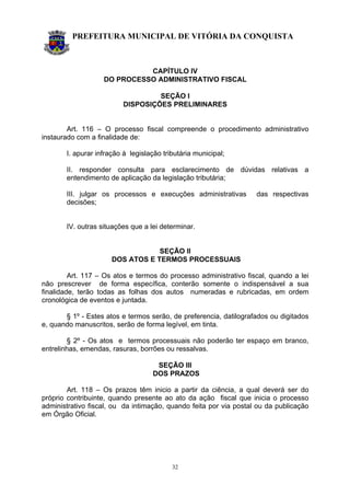 PREFEITURA MUNICIPAL DE VITÓRIA DA CONQUISTA
32
CAPÍTULO IV
DO PROCESSO ADMINISTRATIVO FISCAL
SEÇÃO I
DISPOSIÇÕES PRELIMINARES
Art. 116 – O processo fiscal compreende o procedimento administrativo
instaurado com a finalidade de:
I. apurar infração à legislação tributária municipal;
II. responder consulta para esclarecimento de dúvidas relativas a
entendimento de aplicação da legislação tributária;
III. julgar os processos e execuções administrativas das respectivas
decisões;
IV. outras situações que a lei determinar.
SEÇÃO II
DOS ATOS E TERMOS PROCESSUAIS
Art. 117 – Os atos e termos do processo administrativo fiscal, quando a lei
não prescrever de forma específica, conterão somente o indispensável a sua
finalidade, terão todas as folhas dos autos numeradas e rubricadas, em ordem
cronológica de eventos e juntada.
§ 1º - Estes atos e termos serão, de preferencia, datilografados ou digitados
e, quando manuscritos, serão de forma legível, em tinta.
§ 2º - Os atos e termos processuais não poderão ter espaço em branco,
entrelinhas, emendas, rasuras, borrões ou ressalvas.
SEÇÃO III
DOS PRAZOS
Art. 118 – Os prazos têm inicio a partir da ciência, a qual deverá ser do
próprio contribuinte, quando presente ao ato da ação fiscal que inicia o processo
administrativo fiscal, ou da intimação, quando feita por via postal ou da publicação
em Órgão Oficial.
 