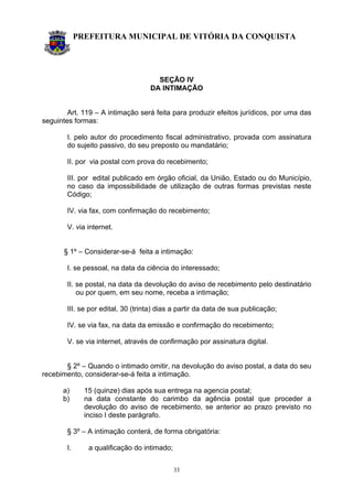 PREFEITURA MUNICIPAL DE VITÓRIA DA CONQUISTA
33
SEÇÃO IV
DA INTIMAÇÃO
Art. 119 – A intimação será feita para produzir efeitos jurídicos, por uma das
seguintes formas:
I. pelo autor do procedimento fiscal administrativo, provada com assinatura
do sujeito passivo, do seu preposto ou mandatário;
II. por via postal com prova do recebimento;
III. por edital publicado em órgão oficial, da União, Estado ou do Município,
no caso da impossibilidade de utilização de outras formas previstas neste
Código;
IV. via fax, com confirmação do recebimento;
V. via internet.
§ 1º – Considerar-se-á feita a intimação:
I. se pessoal, na data da ciência do interessado;
II. se postal, na data da devolução do aviso de recebimento pelo destinatário
ou por quem, em seu nome, receba a intimação;
III. se por edital, 30 (trinta) dias a partir da data de sua publicação;
IV. se via fax, na data da emissão e confirmação do recebimento;
V. se via internet, através de confirmação por assinatura digital.
§ 2º – Quando o intimado omitir, na devolução do aviso postal, a data do seu
recebimento, considerar-se-á feita a intimação.
a) 15 (quinze) dias após sua entrega na agencia postal;
b) na data constante do carimbo da agência postal que proceder a
devolução do aviso de recebimento, se anterior ao prazo previsto no
inciso I deste parágrafo.
§ 3º – A intimação conterá, de forma obrigatória:
I. a qualificação do intimado;
 